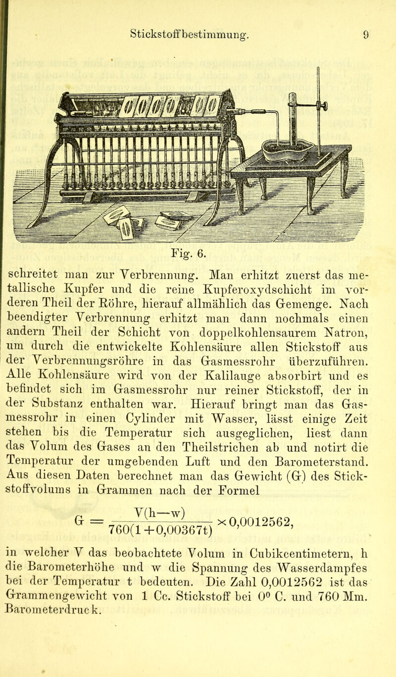 Fig. 6. schreitet man zur Yerbrenming. Man erhitzt zuerst das me- tallische Kupfer und die reine Kupferoxydschicht im vor- deren Theil der Eöhre, hierauf allmählich das Gemenge. Kach beendigter Verbrennung erhitzt man dann nochmals einen andern Theil der Schicht von doppelkohlensaurem Katron, um durch die entwickelte Kohlensäure allen Stickstoff aus der Yerbrennungsröhre in das Gasmessrohr überzuführen. Alle Kohlensäure wird von der Kalilauge absorbirt und es befindet sich im Gasmessrohr nur reiner Stickstoff, der in der Substanz enthalten war. Hierauf bringt man das Gas- messrohr in einen Cylinder mit Wasser, lässt einige Zeit stehen bis die Temperatur sich ausgeglichen, liest dann das Yolum des Gases an den Theilstrichen ab und notirt die Temperatur der umgebenden Luft und den Barometerstand. Aus diesen Daten berechnet man das Gewicht (G) des Stick- stoffvolums in Grammen nach der Formel Y(h—w) 760(1+0,00367t) X 0,0012562, in welcher Y das beobachtete Yolum in Cubikcentimetern, h die Barometerhöhe und w die Spannung des Wasserdampfes bei der Temperatur t bedeuten. Die Zahl 0,0012562 ist das Grammengewicht von 1 Cc. Stickstoff bei 0^ C. und 760 Mm. Barometerdruck.