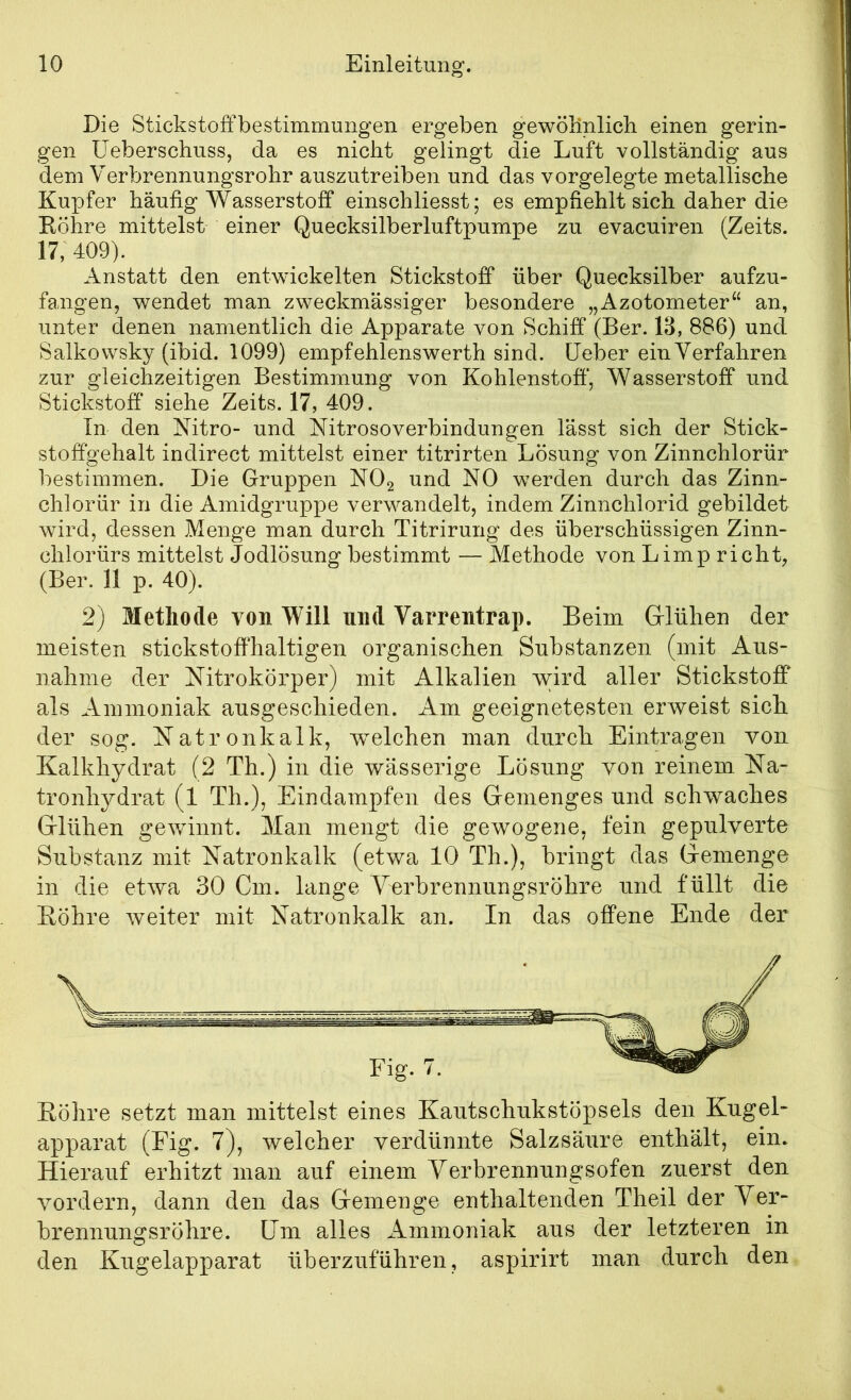 Die Stickstoffbestimmungen ergeben gewölinlicb einen gerin- gen üeberschuss, da es nicht gelingt die Luft vollständig aus dem Verbrennungsrohr auszutreiben und das vorgelegte metallische Kupfer häufig Wasserstoff einschliesst; es empfiehlt sich daher die Eöhre mittelst einer Quecksilberluftpumpe zu evacuiren (Zeits. 17, 409). Anstatt den entwickelten Stickstoff über Quecksilber aufzu- fangen, wendet man zweckmässiger besondere „Azotometer“ an, unter denen namentlich die Apparate von Schiff (Ber. IB, 886) und Salkowsky (ibid. 1099) empfehlenswerth sind, üeber ein Verfahren zur gleichzeitigen Bestimmung von Kohlenstoff’, Wasserstoff und Stickstoff siehe Zeits. 17, 409. In den Nitro- und Nitrosoverbindungen lässt sich der Stick- stoff’gehalt indirect mittelst einer titrirten Lösung von Zinnchlorür bestimmen. Die Gruppen NOg und NO werden durch das Zinn- chlorür in die Amidgruppe verwandelt, indem Zinnchlorid gebildet wird, dessen Menge man durch Titrirung des überschüssigen Zinn- chlorürs mittelst Jodlösung bestimmt — Methode von Limp rieht, (Ber. 11 p. 40). 2) Methode von Will und Varrentrap. Beim (Glühen der meisten stickstoffhaltigen organischen Substanzen (mit Aus- nahme der Nitrokörper) mit Alkalien wird aller Stickstoff als Ammoniak ausgeschieden. Am geeignetesten erweist sich der sog. Natronkalk, welchen man durch Einträgen von Kalkhydrat (2 Th.) in die wässerige Lösung von reinem. Na- tronh^^drat (1 Th.), Eindampfen des Gemenges und schwaches Glühen gewinnt. Man mengt die gewogene, fein gepulverte Substanz mit Natronkalk (etwa 10 Th.), bringt das Gemenge in die etwa 30 Cm. lange Yerbrennungsröhre und füllt die Eöhre weiter mit Natronkalk an. In das offene Ende der Eöhre setzt man mittelst eines Kautschukstöpsels den Kugel- apparat (Fig. 7), welcher verdünnte Salzsäure enthält, ein. Hierauf erhitzt man auf einem Verbrennungsofen zuerst den vordem, dann den das Gemenge enthaltenden Theil der Ver- brennungsröhre. üm alles Ammoniak aus der letzteren in den Kugelapparat überzuführen, aspirirt man durch den