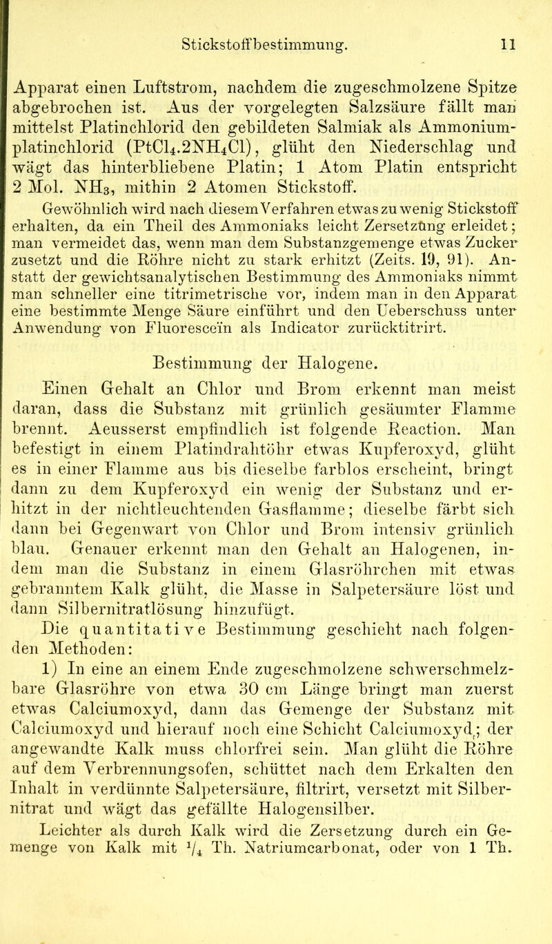 Apparat einen Luftstrom, naclidem die zugeschmolzene Spitze abgebrochen ist. Aus der vorgelegten Salzsäure fällt man mittelst Platinchlorid den gebildeten Salmiak als Ammonium- platinchlorid (PtCl4.2NH4Cl), glüht den Niederschlag und wägt das hinterbliebene Platin; 1 Atom Platin entspricht 2 Mol. NHs, mithin 2 Atomen Stickstoff. Gewöhnlich wird nach diesem Verfahren etwas zu wenig Stickstoff erhalten, da ein Theil des Ammoniaks leicht Zersetzung erleidet; man vermeidet das, wenn man dem Substanzgemenge etwas Zucker zusetzt und die Röhre nicht zu stark erhitzt (Zeits. 19, 91). An- statt der gewichtsanalytischen Bestimmung des Ammoniaks nimmt man schneller eine titrimetrische vor, indem man in den Apparat eine bestimmte Menge Säure einführt und den Ueberschuss unter Anwendung von Fluoresce’in als Indicator zurücktitrirt. Bestimmung der Halogene. Einen Gehalt an Chlor und Brom erkennt man meist daran, dass die Substanz mit grünlich gesäumter Flamme brennt. Aeusserst empfindlich ist folgende Reaction. Man befestigt in einem Platindrahtöhr etwas Kupferoxyd, glüht es in einer Flamme aus bis dieselbe farblos erscheint, bringt dann zu dem Kupferoxyd ein wenig der Substanz und er- hitzt in der nichtleuchtenden Gasflamme; dieselbe färbt sich dann bei Gegenwart von Chlor und Brom intensiv grünlich blau. Genauer erkennt man den Gehalt an Halogenen, in- dem man die Substanz in einem Glasröhrchen mit etwas gebranntem Kalk glüht, die Masse in Salpetersäure löst und daun Silbernitratlösung hinzufügt. Die quantitative Bestimmung geschieht nach folgen- den Methoden: 1) In eine an einem Ende zugeschmolzene schwerschmelz- bare Glasröhre von etwa 30 cm Länge bringt man zuerst etwas Calciumoxyd, dann das Gemenge der Substanz mit Calciumoxyd und hierauf noch eine Schicht Calciumoxyd; der angewandte Kalk muss chlorfrei sein. Man glüht die Röhre auf dem Verbrennungsofen, schüttet nach dem Erkalten den Inhalt in verdünnte Salpetersäure, filtrirt, versetzt mit Silber- nitrat und wägt das gefällte Halogensilber. Leichter als durch Kalk wird die Zersetzung durch ein Ge- menge von Kalk mit Vi Lh. Natriumcarbonat, oder von 1 Th.