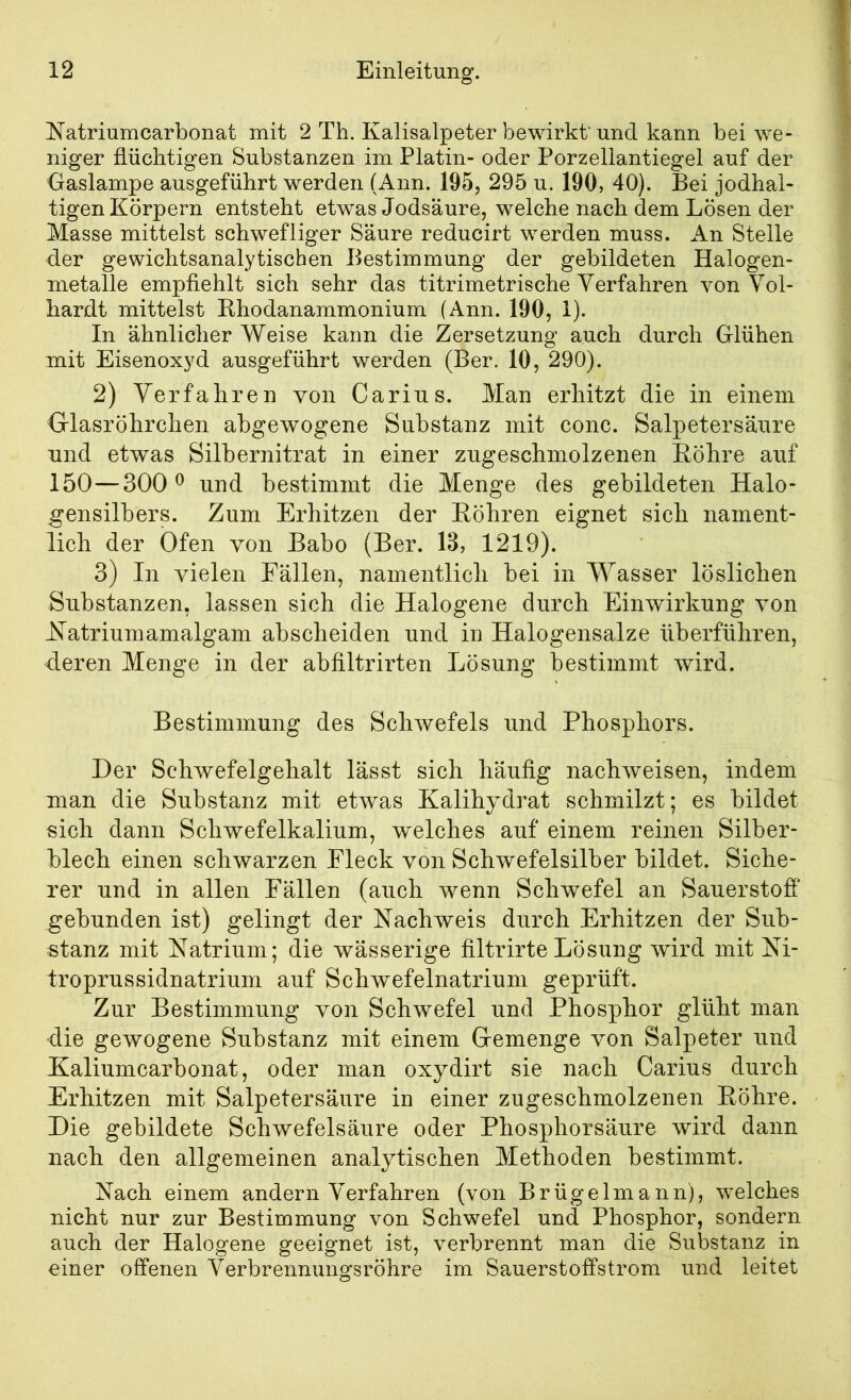 ^^’atriumCarbonat mit 2 Th. Kalisalpeter bewirkt und kann bei we- niger flüchtigen Substanzen im Platin- oder Porzellantiegel auf der Gaslampe ausgeführt werden (Ann. 195, 295 u. 190, 40). Bei jodhal- tigen Körpern entsteht etwas Jodsäure, welche nach dem Lösen der Masse mittelst schwefliger Säure reducirt werden muss. An Stelle der gewichtsanalytischen Bestimmung der gebildeten Halogen- nietalle empfiehlt sich sehr das titrimetrische Verfahren von Vol- bardt mittelst Rhodanammonium (Ann. 190, 1). In ähnlicher Weise kann die Zersetzung auch durch Glühen mit Eisenoxyd ausgeführt werden (Ber. 10, 290). 2) Verfahren von Carin.s. Man erhitzt die in einem Glasröhrchen abgewogene Substanz mit conc. Salpetersäure und etwas Silbernitrat in einer zugeschmolzenen Röhre auf 150—300^ und bestimmt die Menge des gebildeten Halo- gensilbers. Zum Erhitzen der Röhren eignet sich nament- lich der Ofen von Babo (Ber. 18, 1219). 3) In vielen Fällen, namentlich bei in Wasser löslichen Substanzen, lassen sich die Halogene durch Einwirkung von Hatriumamalgam abscheiden und in Halogensalze überführen, deren Menge in der abfiltrirten Lösung bestimmt wird. Bestimmung des Schwefels und Phosphors. Der Schwefelgehalt lässt sich häufig nachweisen, indem man die Substanz mit etwas Kalihy^drat schmilzt; es bildet sich dann Schwefelkalium, welches auf einem reinen Silber- blech einen schwarzen Fleck von Schwefelsilber bildet. Siche- rer und in allen Fällen (auch wenn Schwefel an Sauerstoff gebunden ist) gelingt der Nachweis durch Erhitzen der Sub- stanz mit Natrium; die wässerige filtrirte Lösung wird mit Ni- troprussidnatrium auf Schwefelnatrium geprüft. Zur Bestimmung von Schwefel und Phosphor glüht man die gewogene Substanz mit einem Gemenge von Salpeter und Haliumcarbonat, oder man oxydirt sie nach Carius durch Erhitzen mit Salpetersäure in einer zugeschmolzenen Röhre. Die gebildete Schwefelsäure oder Phosphorsäure wird dann nach den allgemeinen analytischen Methoden bestimmt. Nach einem andern Verfahren (von Brügelmann), welches nicht nur zur Bestimmung von Schwefel und Phosphor, sondern auch der Halogene geeignet ist, verbrennt man die Substanz in einer offenen Verbrennungsröhre im Sauerstoffstrom und leitet