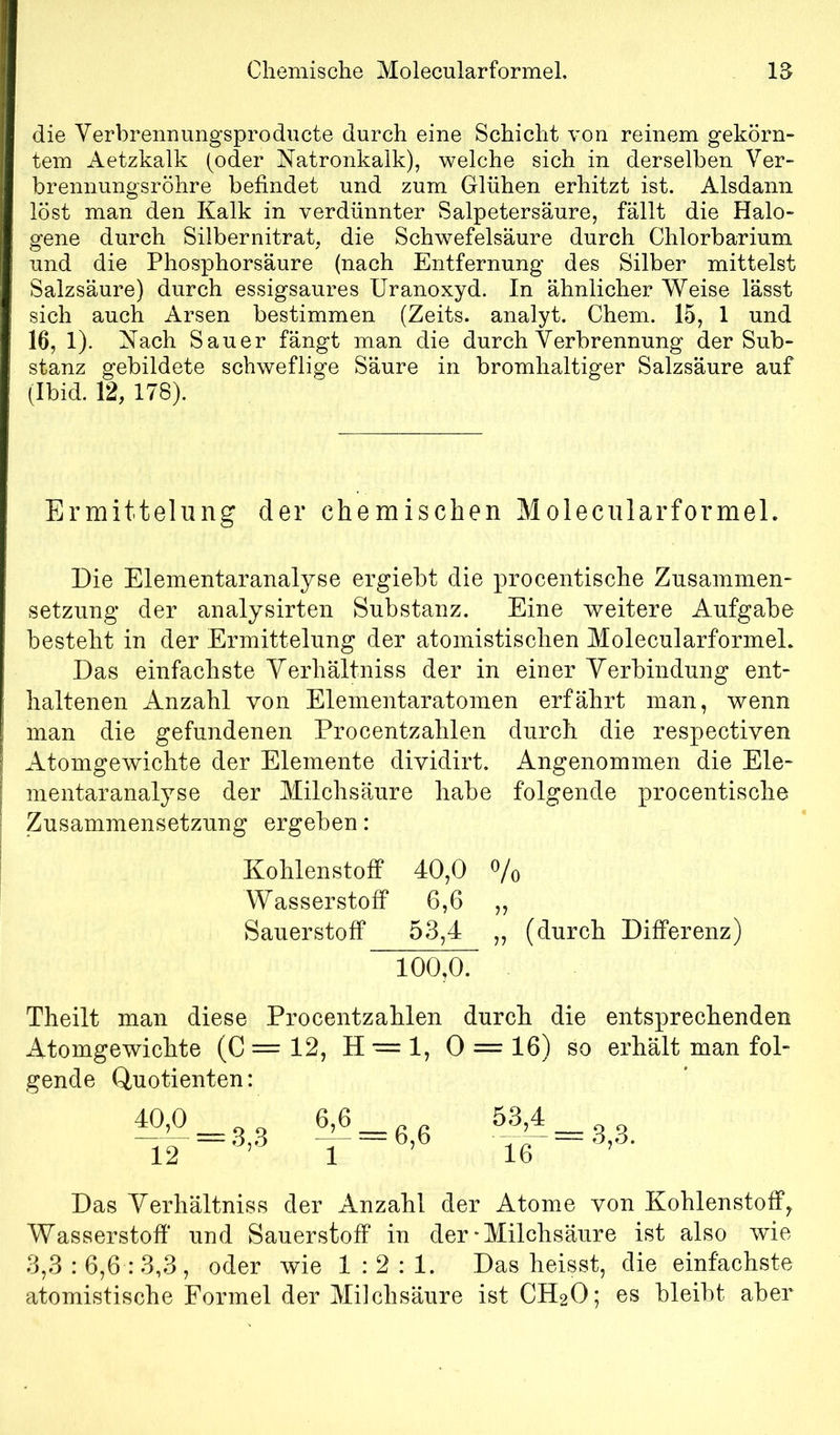 Chemische Molecularformeh 15 die Verbrennungsproducte durch eine Schicht von reinem gekörn- tem Aetzkalk (oder Natronkalk), welche sich in derselben Ver- brennungsröhre befindet und zum Glühen erhitzt ist. Alsdann löst man den Kalk in verdünnter Salpetersäure, fällt die Halo- gene durch Silbernitrat, die Schwefelsäure durch Chlorbarium und die Phosphorsäure (nach Entfernung des Silber mittelst Salzsäure) durch essigsaures Uranoxyd. In ähnlicher Weise lässt sich auch Arsen bestimmen (Zeits. analyt. Chem. 15, 1 und 16, 1). Nach Sauer fängt man die durch Verbrennung der Sub- stanz gebildete schweflige Säure in bromhaltiger Salzsäure auf (Ibid. 12, 178). Ermittelung der chemischen MolecularformeL Die Elementaranalyse ergiebt die procentische Zusammen- setzung der analysirten Substanz. Eine weitere Aufgabe besteht in der Ermittelung der atomistischen MolecularformeL Das einfachste Yerhältniss der in einer Verbindung ent- haltenen Anzahl von Elementaratomen erfährt man, wenn man die gefundenen Procentzahlen durch die respectiven Atomgewichte der Elemente dividirt. Angenommen die Ele- mentaranalyse der Milchsäure habe folgende procentische Zusammensetzung ergeben: Kohlenstoff 40,0 Vo Wasserstoff 6,6 ,, Sauerstoff 53,4 „ (durch Differenz) 100,0. Theilt man diese Procentzahlen durch die entsprechenden Atomgewichte (C = 12, H •= 1, 0 = 16) so erhält man fol- gende Quotienten: ^,0 12 = 3,3 Das Yerhältniss der Anzahl der Atome von Kohlenstoff^ Wasserstofi’ und SauerstofP in der-Milchsäure ist also wie 3,3 : 6,6 : 3,3 , oder wie 1:2:1. Das heisst, die einfachste atomistische Formel der Milchsäure ist CH2O; es bleibt aber