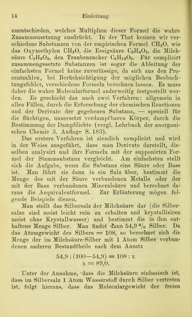 iinentschieden, welches Multiplum dieser Formel die wahre Zusammensetzung ausdrückt. In der That kennen wir ver- schiedene Substanzen von der empirischen Formel CH2O, wie das Oxymethylen CH2O, die Essigsäure C2H4O27 die Milch- säure CsHeOs, den Traubenzucker C6H12O6. Für complicirt zusammengesetzte Substanzen ist sogar die Ableitung der einfachsten Formel keine zuverlässige, da sich aus den Pro- centzahlen, hei Berücksichtigung der möglichen Beohach- tungsfehler, verschiedene Formeln berechnen lassen. Es muss daher die wahre Molecularformel anderweitig festgestellt wer- den. Es geschieht das nach zwei Verfahren: allgemein in allen Fällen, durch die Erforschung der chemischen Ptcactionen und der Derivate der gegebenen Substanz, — speciell für die flüchtigen, unzersetzt verdampfbaren Körper, durch die Bestimmung der Dampfdichte (vergl. Lehrbuch der anorgani- schen Chemie 3. Auflage S. 183). Das erstere Verfahren ist ziemlich complicirt und wird in der Weise ausgeführt, dass man Derivate darstellt, die- selben analysirt und ihre Formeln mit der supponirten For- mel der Stammsubstanz vergleicht. Am einfachsten stellt sich die Aufgabe, wenn die Substanz eine Säure oder Base ist. Man führt sie dann in ein Salz über, bestimmt die Menge des mit der Säure verbundenen Metalls oder der mit der Base verbundenen Mineralsäure und berechnet da- raus die Aequivalentformel. Zur Erläuterung mögen fol- gende Beispiele dienen. Man stellt das Silbersalz der Milchsäure dar (die Silber- salze sind meist leicht rein zu erhalten und krystallisiren meist ohne Krystallwasser) und bestimmt die in ihm ent- haltene Menge Silber. Man findet dann 54,9 ^/o Silber. Da das Atomgewicht des Silbers = 108, so berechnet sich die Menge der im Milchsäure-Silber mit 1 Atom Silber verbun- denen anderen Bestandtheile nach dem Ansatz 54,9 : (100—54,9) = 108: X X = 89,0. Unter der Annahme,'dass die Milchsäure einbasisch ist, dass im Silbersalz 1 Atom Wasserstoff durch Silber vertreten ist, folgt hieraus, dass das Moleculargewicht der freien