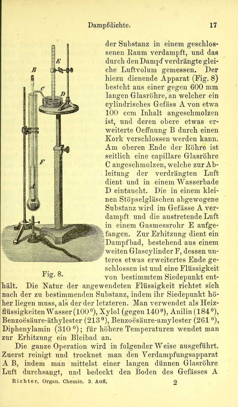 der Substanz in einem gescblos- senen Eaum verdampft, und das durch den Dampf verdrängte glei- che Luftvolum gemessen. Der hiezu dienende Apparat (Fig. 8) besteht aus einer gegen 600 mm langen Glasröhre, an welcher ein cylindrisches Gefäss A von etwa 100 ccm Inhalt angeschmolzen ist, und deren obere etwas er- weiterte OefPnung B durch einen Kork verschlossen werden kann. Am oberen Ende der Eöhre ist seitlich eine capillare Glasröhre C angeschmolzen, welche zur Ab- leitung der verdrängten Luft dient und in einem Wasserbade D eintaucht. Die in einem klei- nen Stöpselgläschen abgewogene Substanz wird im Gefässe A ver- dampft und die austretende Luft in einem Gasmessrohr E aufge- ^fangen. Zur Erhitzung dient ein |Dampfbad, bestehend aus einem weiten Glascylinder F, dessen un- teres etwas erweitertes Ende ge- schlossen ist und eine Flüssigkeit von bestimmtem Siedepunkt ent- hält. Die Katur der angewendeten Flüssigkeit richtet sich nach der zu bestimmenden Substanz, indem ihr Siedepunkt hö- her liegen muss, als der der letzteren. Man verwendet als Heiz- flüssigkeiten Wasser (100^), Xylol (gegen 140^), Anilin(184®), Benzoesäure-äthylester (213®), Benzoesäure-amylester (261 ®), Diphenylamin (310 ®); für höhere Temperaturen wendet man zur Erhitzung ein Bleibad an. Die ganze Operation wird in folgender Weise ausgeführt. Zuerst reinigt und trocknet man den Yerdampfungsapparat A B, indem man mittelst einer langen dünnen Glasröhre Luft durchsaugt, und bedeckt den Boden des Gefässes A Richter, Organ. Chemie, 3. Aufl. 2