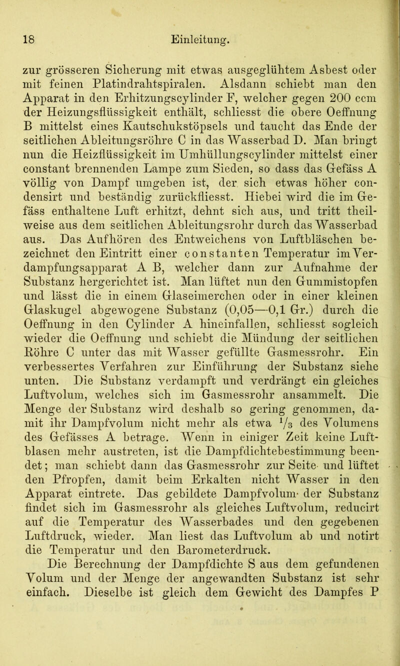 zur grösseren Sicherung mit etwas ausgeglühtem Asbest oder mit feinen Platindrahtspiralen. Alsdann schiebt man den Apparat in den Erhitzungscylinder F, welcher gegen 200 ccm der Heizungsflüssigkeit enthält, schliesst die obere Oeffnung B mittelst eines Kautschukstöpsels und taucht das Ende der seitlichen Ahleitungsröhre C in das Wasserbad D. Man bringt nun die Heizflüssigkeit im Umhüllungscylinder mittelst einer constant brennenden Lampe zum Sieden, so dass das Gefäss A völlig von Dampf umgeben ist, der sich etwas höher con- densirt und beständig zurückfliesst. Hiebei wird die im Ge- fäss enthaltene Luft erhitzt, dehnt sich aus, und tritt theil- weise aus dem seitlichen Ableitungsrohr durch das Wasserbad aus. Das Aufhören des Entweichens von Luftbläschen be- zeichnet den Eintritt einer constanten Temperatur imVer- dampfungsapparat A B, welcher dann zur Aufnahme der Substanz hergerichtet ist. Man lüftet nun den Gummistopfen und lässt die in einem Glaseimerchen oder in einer kleinen Glaskugel abgewogene Substanz (0,05—0,1 Gr.) durch die Oeffnung in den Cylinder A hineinfall.en, schliesst sogleich wieder die Oeffnung und schiebt die Mündung der seitlichen Eöhre C unter das mit Wasser gefüllte Gasmessrohr. Ein verbessertes Verfahren zur Einführung der Substanz siehe unten. Die Substanz verdampft und verdrängt ein gleiches Luftvolum, welches sich im Gasmessrohr ansammelt. Die Menge der Substanz wird deshalb so gering genommen, da- mit ihr Dampfvolum nicht mehr als etwa Volumens des Gefässes A betrage. Wenn in einiger Zeit keine Luft- blasen mehr austreten, ist die Dampfdichtebestimmung been- det ; man schiebt dann das Gasmessrohr zur Seite und lüftet den Pfropfen, damit beim Erkalten nicht Wasser in den Apparat eintrete. Das gebildete Dampfvolum- der Substanz findet sich im Gasmessrohr als gleiches Luftvolum, reducirt auf die Temperatur des Wasserbades und den gegebenen Luftdruck, wieder. Man liest das Luftvolum ab und notirt die Temperatur und den Barometerdruck. Die Berechnung der Dampfdichte S aus dem gefundenen Volum und der Menge der angewandten Substanz ist sehr einfach. Dieselbe ist gleich dem Gewicht des Dampfes P