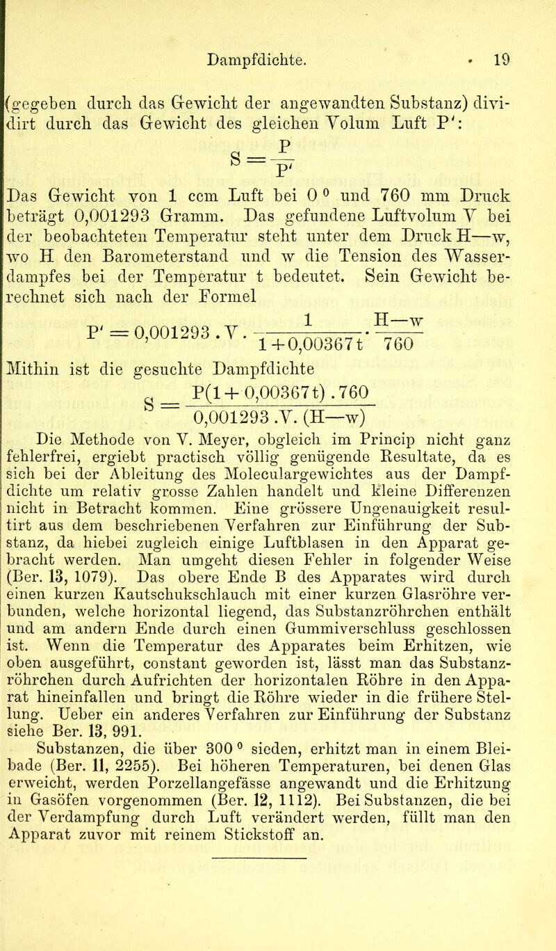 {gegeben durch das Grewicht der angewandten Substanz) diyi- dirt durch das Gewicht des gleiclien Volum Luft P': Das Gewicht von 1 ccm Luft bei 0 ^ und 760 mm Druck beträgt 0,001293 Gramm. Das gefundene Luftvolum V bei der beobachteten Temperatur steht unter dem Druck H—w, wo H den Barometerstand und w die Tension des Wasser- dampfes bei der Temperatur t bedeutet. Sein Gewicht be- rechnet sich. nach, der Formel P' =0,001293 .V. 1 l-b0,00367t H—w 760 Mithin ist die gesuchte Dampfdichte _ P(l-f 0,00367 t) .760 ' ”■ 0,001293 .V. (H—w) Die Methode von V. Meyer, obgleich im Princip nicht ganz fehlerfrei, ergiebt practisch völlig genügende Besultate, da es sich bei der Ableitung des Moleculargewichtes aus der Dampf- dichte um relativ grosse Zahlen handelt und kleine Diiferenzen nicht in Betracht kommen. Eine grössere Ungenauigkeit resul- tirt aus dem beschriebenen Verfahren zur Einführung der Sub- stanz, da hiebei zugleich einige Luftblasen in den Apparat ge- bracht werden. Man umgeht diesen Fehler in folgender Weise (Ber. 13, 1079). Das obere Ende B des Apparates wird durch einen kurzen Kautschukschlauch mit einer kurzen Glasröhre ver- bunden, welche horizontal liegend, das Substanzröhrchen enthält und am andern Ende durch einen Gummiverschluss geschlossen ist. Wenn die Temperatur des Apparates beim Erhitzen, wie oben ausgeführt, constant geworden ist, lässt man das Substanz- röhrchen durch Aufrichten der horizontalen Eöhre in den Appa- rat hineinfallen und bringt die Köhre wieder in die frühere Stel- lung. Ueber ein anderes Verfahren zur Einführung der Substanz siehe Ber. 13, 991. Substanzen, die über 300 ^ sieden, erhitzt man in einem Blei- bade (Ber. 11, 2255). Bei höheren Temperaturen, bei denen Glas erweicht, werden Porzellangefässe angewandt und die Erhitzung in Gasöfen vorgenommen (Ber. 12, 1112). Bei Substanzen, die bei der Verdampfung durch Luft verändert werden, füllt man den Apparat zuvor mit reinem Stickstoff an.