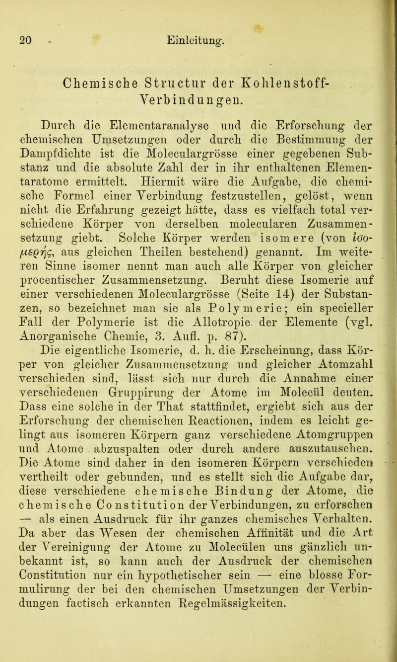 ! 20 Einleitung. Chemische Structur der Kohlenstoff- Verbindungen. Durch die Elementaranalyse und die Erforschung der chemischen Umsetzungen oder durch die Bestimmung der Dampfdichte ist die Moleculargrösse einer gegebenen Sub- stanz und die absolute Zahl der in ihr enthaltenen Elemen- taratome ermittelt. Hiermit wäre die Aufgabe, die chemi- sche Formel einer Verbindung festzustellen, gelöst, wenn nicht die Erfahrung gezeigt hätte, dass es vielfach total ver- schiedene Körper von derselben molecularen Zusammen- setzung giebt. Solche Körper werden isomere (von loo- aus gleichen Theilen bestehend) genannt. Im weite- ren Sinne isomer nennt man auch alle Körper von gleicher procentischer Zusammensetzung. Beruht diese Isomerie auf einer verschiedenen Moleculargrösse (Seite 14) der Substan- zen, so bezeichnet man sie als Polymerie; ein specieller Fall der Polymerie ist die Allotropie. der Elemente (vgl. Anorganische Chemie, 3. Aufl. p. 87). Die eigentliche Isomerie, d. h. die Erscheinung, dass Kör- per von gleicher Zusammensetzung und gleicher Atomzahl verschieden sind, lässt sich nur durch die Annahme einer verschiedenen Gruppirung der Atome im Molecül deuten. Dass eine solche in der That stattfindet, ergiebt sich aus der Erforschung der chemischen Eeactionen, indem es leicht ge- lingt aus isomeren Körpern ganz verschiedene Atomgruppen und Atome abzuspalten oder durch andere auszutauschen. Die Atome sind daher in den isomeren Körpern verschieden vertheilt oder gebunden, und es stellt sich die Aufgabe dar, diese verschiedene chemische Bindung der Atome, die chemische Constitution der Verbindungen, zu erforschen — als einen Ausdruck für ihr ganzes chemisches Verhalten. Da aber das Wesen der chemischen Affinität und die Art der Vereinigung der Atome zu Molecülen uns gänzlich un- bekannt ist, so kann auch der Ausdruck der chemischen Constitution nur ein hypothetischer sein — eine blosse For- mulirung der bei den chemischen Umsetzungen der Verbin- dungen factisch erkannten Eegelmässigkeiten.