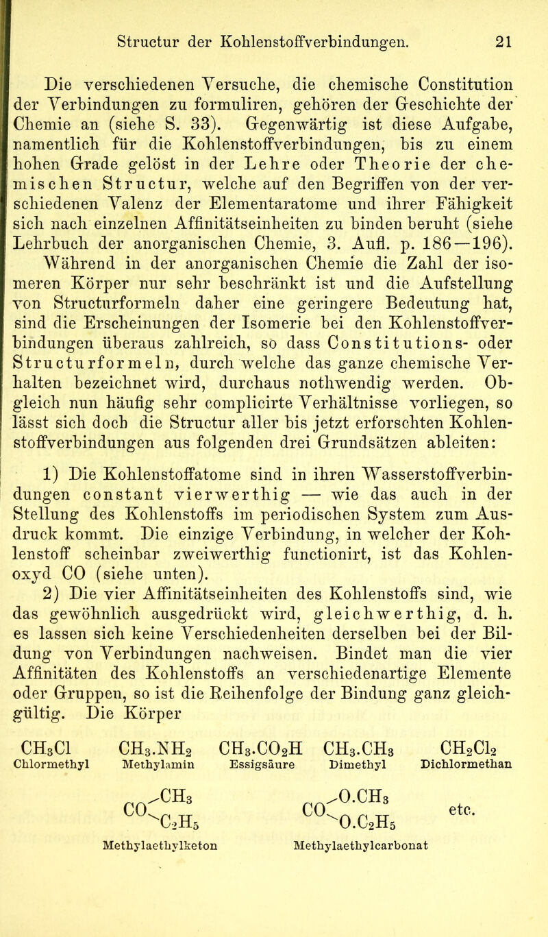 Die verschiedenen Versuche, die chemische Constitution der Verbindungen zu formuliren, gehören der Geschichte der Chemie an (siehe S. 33). Gegenwärtig ist diese Aufgabe, namentlich für die Kohlenstoffverbindungen, bis zu einem hohen Grade gelöst in der Lehre oder Theorie der che- mischen Structur, welche auf den Begriffen von der ver- schiedenen Valenz der Elementaratome und ihrer Fähigkeit sich nach einzelnen Affinitätseinheiten zu binden beruht (siehe Lehrbuch der anorganischen Chemie, 3. Aufl. p. 186 —196). Während in der anorganischen Chemie die Zahl der iso- meren Körper nur sehr beschränkt ist und die Aufstellung von Structurformeln daher eine geringere Bedeutung hat, sind die Erscheinungen der Isomerie bei den Kohlenstoffver- bindungen überaus zahlreich, so dass Constitutions- oder Structurformeln, durch welche das ganze chemische Ver- halten bezeichnet wird, durchaus nothwendig werden. Ob- gleich nun häufig sehr complicirte Verhältnisse vorliegen, so lässt sich doch die Structur aller bis jetzt erforschten Kohlen- stoffverbindungen aus folgenden drei Grundsätzen ableiten: 1) Die Kohlenstoffatome sind in ihren Wasserstoffverbin- dungen constant vierwerthig — wie das auch in der Stellung des Kohlenstoffs im periodischen System zum Aus- druck kommt. Die einzige Verbindung, in welcher der Koh- lenstoff scheinbar zweiwerthig functionirt, ist das Kohlen- oxyd CO (siehe unten). 2) Die vier Affinitätseinheiten des Kohlenstoffs sind, wie das gewöhnlich ausgedrückt wird, gleichwerthig, d. h. es lassen sich keine Verschiedenheiten derselben bei der Bil- dung von Verbindungen nachweisen. Bindet man die vier Affinitäten des Kohlenstoffs an verschiedenartige Elemente oder Gruppen, so ist die Eeihenfolge der Bindung ganz gleich- gültig. Die Körper CHsCl Chlormethyl CH3.NH2 Methylamin CH3.CO2H CH3.CH3 Essigsäure Dimethyl CH2CI2 Dichlormethan .0.CH3 etc. Methylaetliylketon Methylaetkylcarbonat