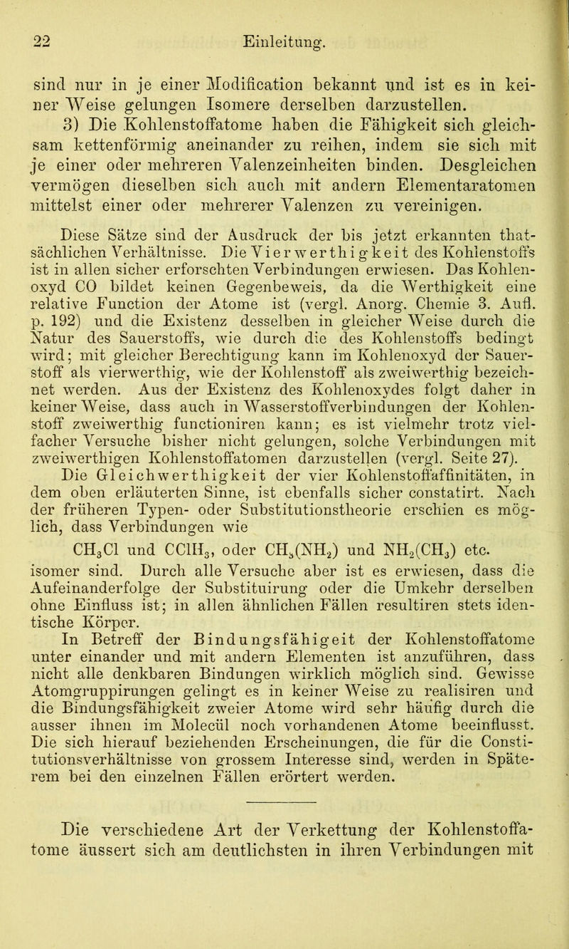 sind nur in je einer Modification bekannt und ist es in kei- ner Weise gelungen Isomere derselben darzustellen. 3) Die Koblenstoffatome haben die Fähigkeit sich gleich- sam kettenförmig aneinander zu reihen, indem sie sich mit je einer oder mehreren Yalenzeinheiten binden. Desgleichen vermögen dieselben sich auch mit andern Eiementaratomen mittelst einer oder mehrerer Valenzen zu vereinigen. Diese Sätze sind der Ausdruck der bis jetzt erkannten that- sächlichen Verhältnisse. Die Vierwerthigkeit des Kohlenstoffs ist in allen sicher erforschten Verbindungen erwiesen. Das Kohlen- oxyd CO bildet keinen Gegenbeweis, da die Werthigkeit eine relative Function der Atome ist (vergl. Anorg. Chemie 3. Aufl. p. 192) und die Existenz desselben in gleicher Weise durch die Natur des Sauerstoff's, wie durch die des Kohlenstoffs bedingt wird; mit gleicher Berechtigung kann im Kohlenoxyd der Sauer- stoff als vierwerthig, wie der Kohlenstoff als zweiwerthig bezeich- net werden. Aus der Existenz des Kohlenoxydes folgt daher in keiner Weise, dass auch in Wasserstoffverbindungen der Kohlen- stoff zweiwerthig functioniren kann; es ist vielmehr trotz viel- facher Versuche bisher nicht gelungen, solche Verbindungen mit zweiwerthigen Kohlenstoffatomen darzustellen (vergl. Seite 27). Die Gleich werthigkeit der vier Kohlenstoffaffinitäten, in dem oben erläuterten Sinne, ist ebenfalls sicher constatirt. Nach der früheren Typen- oder Substitutionstheorie erschien es mög- lich, dass Verbindungen wie CH3CI und CCIH3, oder CH.CNH.,) und NH2(CIl3) etc. isomer sind. Durch alle Versuche aber ist es erwiesen, dass die Aufeinanderfolge der Substituirung oder die Umkehr derselben ohne Einfluss ist; in allen ähnlichen Fällen resultiren stets iden- tische Körper. In Betreff der Bindungsfähigeit der Kohlenstoffatome unter einander und mit andern Elementen ist anzuführen, dass nicht alle denkbaren Bindungen wirklich möglich sind. Gewisse Atomgruppirungen gelingt es in keiner Weise zu realisiren und die Bindungsfähigkeit zweier Atome wird sehr häufig durch die ausser ihnen im Molecül noch vorhandenen Atome beeinflusst. Die sich hierauf beziehenden Erscheinungen, die für die Consti- tutionsverhältnisse von grossem Interesse sind, werden in Späte- rem bei den einzelnen Fällen erörtert werden. Die verschiedene Art der Verkettung der Kohlenstoffa- tome äussert sich am deutlichsten in ihren Verbindungen mit
