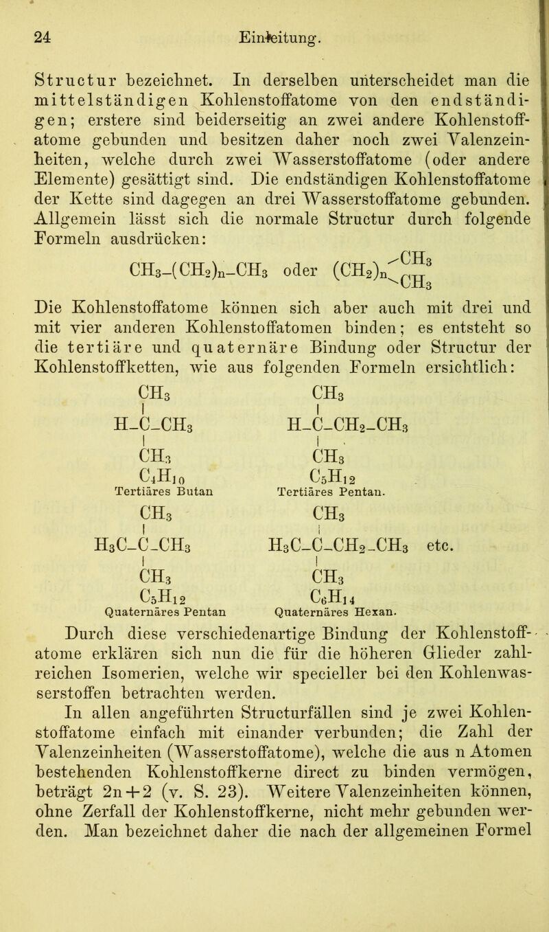 Structur bezeiclinet. In derselben unterscheidet man die mittelständigen Kohlenstoffatome von den endständi- gen; erstere sind beiderseitig an zwei andere Kohlenstoff- atome gebunden und besitzen daher noch zwei Yalenzein- heiten, welche durch zwei Wasserstoffatome (oder andere Elemente) gesättigt sind. Die endständigen Kohlenstoffatome der Kette sind dagegen an drei Wasserstoffatonie gebunden. Allgemein lässt sich die normale Structur durch folgende Formeln ausdrücken: CH3-(CH2)n-CHs oder Die Kohlenstoffatome können sich aber auch mit drei und mit vier anderen Kohlenstoffatomen binden; es entsteht so die tertiäre und quaternäre Bindung oder Structur der Kohlenstoffketten, wie aus folgenden Formeln ersichtlich: CHs I H-C-CHs CH3 CÄo Tertiäres Butan CHs H3C-C-CH3 CH3 C5H12 Quaternäres Pentan CHs H-C-CHz-CHs CHs CöH,2 Tertiäres Pentan. CH3 HsC-C-CHa-CHs etc. CHs CeHu Quaternäres Hexan. Durch diese verschiedenartige Bindung der Kohlenstoff-' atome erklären sich nun die für die höheren Glieder zahl- reichen Isomerien, welche wir specieller bei den Kohlenwas- serstoffen betrachten werden. In allen angeführten Structurfällen sind je zwei Kohlen- stoffatome einfach mit einander verbunden; die Zahl der Valenzeinheiten (Wasserstoffatome), welche die aus n Atomen bestehenden Kohlenstoffkerne direct zu binden vermögen, beträgt 2n-f2 (v. S. 23). Weitere Yalenzeinheiten können, ohne Zerfall der Kohlenstoffkerne, nicht mehr gebunden wer- den. Man bezeichnet daher die nach der allgemeinen Formel