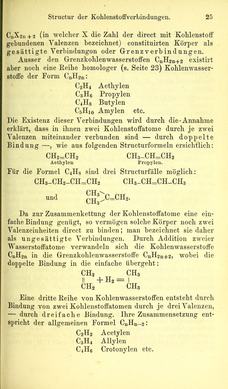 CnX2n + 2 (in welclier X die Zahl der direct mit Kohlenstoff gebundenen Yalenzen bezeichnet) constituirten Körper als ge sättigte Yerhindungon oder Grr enz v erb in d ungen. Ausser den Grenzkohlenwasserstoffen CnH2n+2 existirt aber noch eine Eeihe homologer (s. Seite 23) Kohlenwasser- stoffe der Form CnH2n: C2H4 Aethylen C3H6 Propylen C4H8 Butylen C5H10 Amylen etc. Die Existenz dieser Yerbindungen wird durch die^ Annahme erklärt, dass in ihnen zwei Kohlenstoffatome durch je zwei Yalenzen miteinander verbunden sind — durch doppelte Bindung —, wie aus folgenden Structurformeln ersichtlich: CH2=:CH2 CH3-CH=:CH2 Aethylen Propylen. Für die Formel CjHg sind drei Structurfälle möglich: CHs-CH2-CH=CH2 CHs-CH=CH-CH3 und ^Jj^C=CH2. Da zur Zusammenkettung der Kohlenstoffatome eine ein- fache Bindung genügt, so vermögen solche Körper noch zwei Yalenzeinheiten direct zu binden; man bezeichnet sie daher als ungesättigte Yerbindungen. Durch Addition zweier Wasserstoffatome verwandeln sich die Kohlenwasserstoffe CnH2n in die Grenzkohlenwasserstoffe CnH2n+2, wobei die doppelte Bindung in die einfache übergeht: CH2 II CH2 + H2 = CH3 CH3 Eine dritte Eeihe von Kohlenwasserstoffen entsteht durch Bindung von zwei Kohlenstoffatomen durch je drei Yalenzen, — durch dreifache Bindung. Ihre Zusammensetzung ent- spricht der allgemeinen Formel CnHn-2* C2H2 Acetylen C3H4 Allylen C4H6 Crotonylen etc.
