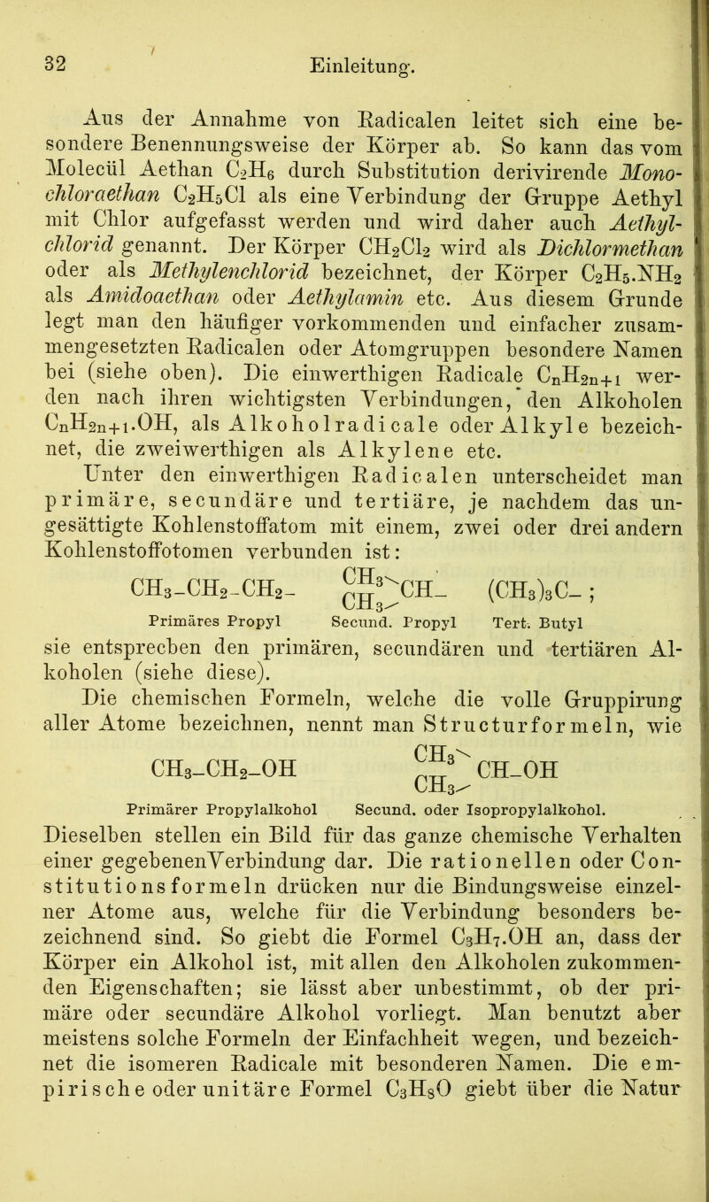 Aus der Annalime von Eadicalen leitet sich eine be- sondere Benennungsweise der Körper ab. So kann das vom Molecül Aethan C2H6 durch Substitution derivirende Mono- chloraethan C2H5CI als eine Verbindung der Gruppe Aethyl mit Chlor aufgefasst werden und wird daher auch Aeiliyl- Chlorid genannt. Der Körper CH2CI2 wird als Dichlormethan oder als Methylenchlorid bezeichnet, der Körper C2H5.KH2 als Amidoaethan oder Aethylamin etc. Aus diesem Grunde legt man den häufiger vorkommenden und einfacher zusam- mengesetzten Eadicalen oder Atomgruppen besondere Namen bei (siehe oben). Die einwerthigen Eadicale CnH2n+i wer- den nach ihren wichtigsten Verbindungen, * den Alkoholen CnH2n+i.OH, als Alkohol radicale oder Alkyle bezeich- net, die zweiwerthigen als Alkylene etc. Unter den einwerthigen Eadicalen unterscheidet man primäre, secundäre und tertiäre, je nachdem das un- gesättigte Kohlenstoffatom mit einem, zwei oder drei andern Kohlenstoffotomen verbunden ist: CH3-CH2-CH2- (CH3)3C_ ; Primäres Propyl Secund. Propyl Tert. Butyl sie entsprechen den primären, secundären und tertiären Al- koholen (siehe diese). Die chemischen Formeln, welche die volle Gruppirung aller Atome bezeichnen, nennt man Structurformeln, wie CH3-CH2_0H CH-OH Primärer Propylalkohol Secund. oder Isopropylalkohol. Dieselben stellen ein Bild für das ganze chemische Verhalten einer gegebenenVerbindung dar. Die rationellen oder Con- stitutionsformeln drücken nur die Bindungsweise einzel- ner Atome aus, welche für die Verbindung besonders be- zeichnend sind. So giebt die Formel C3H7.OH an, dass der Körper ein Alkohol ist, mit allen den Alkoholen zukommen- den Eigenschaften; sie lässt aber unbestimmt, ob der pri- märe oder secundäre Alkohol vorliegt. Man benutzt aber meistens solche Formeln der Einfachheit wegen, und bezeich- net die isomeren Eadicale mit besonderen Namen. Die e m- pirische oder unitäre Formel CbHsO giebt über die Natur