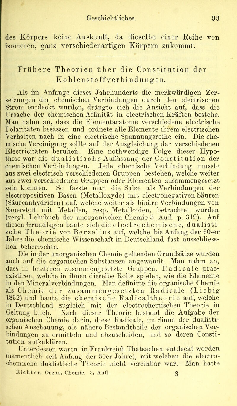 des Körpers keine Auskunft, da dieselbe einer Eeihe von isomeren, ganz verschiedenartigen Körpern zukommt. Frühere Theorien über die Constitution der Kohlenstoffverbindungen. Als im Anfänge dieses Jahrhunderts die merkwürdigen Zer- setzungen der chemischen Verbindungen durch den electrischen Strom entdeckt wurden, drängte sich die Ansicht auf, dass die Ursache der chemischen Affinität in electrischen Kräften bestehe. Man nahm an, dass die Elementaratome verschiedene electrische Polaritäten besässen und ordnete alle Elemente ihrem electrischen Verhalten nach in eine electrische Spannungsreihe ein. Die che- mische Vereinigung sollte auf der Ausgleichung der verschiedenen Electricitäten beruhen. Eine nothwendige Folge dieser Hypo- these war die dualistis che Auffassung der Constituti on der chemischen Verbindungen. Jede chemische Verbindung musste aus zwei electrisch verschiedenen Gruppen bestehen, welche weiter aus zwei verschiedenen Gruppen oder Elementen zusammengesetzt sein konnten. So fasste man die Salze als Verbindungen der electropositiven Basen (Metalloxyde) mit electronegativen Säuren (Säureanhydriden) auf, welche weiter als binäre Verbindungen von Sauerstoff mit Metallen, resp. Metalloiden, betrachtet wurden (vergl. Lehrbuch der anorganischen Chemie 3. Aufl. p. 319). Auf diesen Grundlagen baute sich die electrochemische, dualisti- sche Theorie von Berzelius auf, welche bis Anfang der 60-er Jahre die chemische Wissenschaft in Deutschland fast ausschliess- lich beherrschte. Die in der anorganischen Chemie geltenden Grundsätze wurden auch auf die organischen Substanzen angewandt. Man nahm an, dass in letzteren zusammengesetzte Gruppen, Badicale prae- existiren, welche in ihnen dieselbe Rolle spielen, wie die Elemente in den Mineralverbindungen. Man definirte die organische Chemie als Chemie der zusammengesetzten Badicale (Liebig 1832) und baute die chemische Radicaltheorie auf, welche in Deutschland zugleich mit der electrochemischen Theorie in Geltung blieb. Nach dieser Theorie bestand die Aufgabe der organischen Chemie darin, diese Radicale, im Sinne der dualisti- schen Anschauung, als nähere Bestandtheile der organischen Ver- bindungen zu ermitteln und abzuscheiden, und so deren Consti- tution aufzuklären. Unterdessen waren in Frankreich Thatsachen entdeckt worden (namentlich seit Anfang der 30er Jahre), mit welchen die electro- chemische dualistische Theorie nicht vereinbar war. Man hatte Richter, Organ. Chemie. 3. Aufl. 3