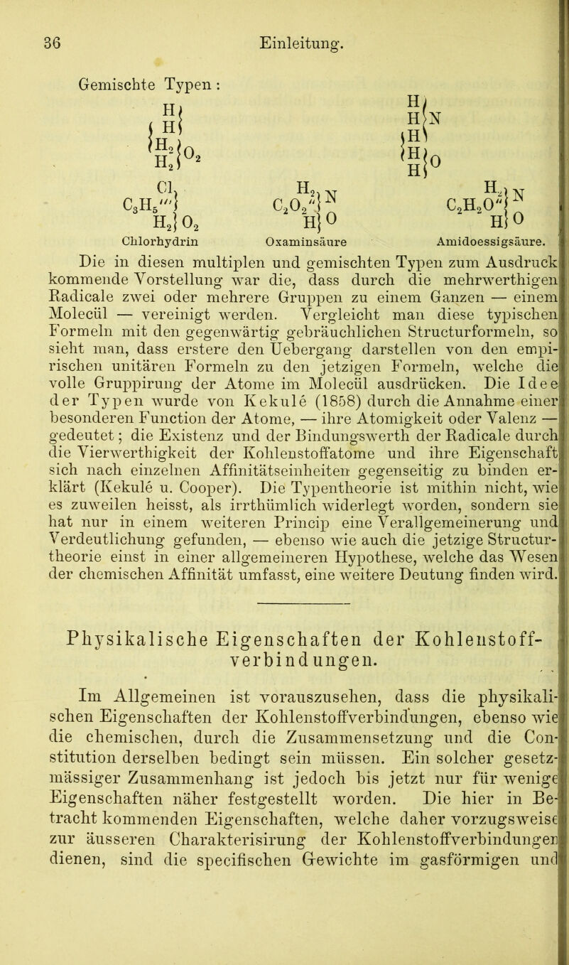 Gemischte Typen; I Hi H, H. CI. 0, C3H5' H,|0, Chlorhydrin H, N CjO/', H}0 Oxaminsäure H H H H 0 H.1 CAO^jo Amidoessigsäure. N Die in diesen multiplen und gemischten Tj^pen zum Ausdruck kommende Vorstellung war die, dass durch die mehrwerthigen Kadicale zwei oder mehrere Gruppen zu einem Ganzen — einem Molecül — vereinigt werden. Vergleicht man diese tyx)ischen Formeln mit den gegenwärtig gebräuchlichen Structurformeln, so sieht man, dass erstere den tJebergang darstellen von den empi- rischen unitären Formeln zu den jetzigen Formeln, welche die volle Gruppirung der Atome im Molecül ausdrücken. Die Idee der Typen wurde von Kekule (1858) durch die Annahme einer besonderen Function der Atome, — ihre Atomigkeit oder Valenz — gedeutet; die Existenz und der Bindungswerth der Eadicale durch die Vierwerthigkeit der Kohlenstoffatome und ihre Eigenschaft sich nach einzelnen Affinitätseinheiten gegenseitig zu binden er- klärt (Kekule u. Cooper). Die Typentheorie ist mithin nicht, wie es zuweilen heisst, als irrthümlich widerlegt worden, sondern sie hat nur in einem weiteren Princip eine Verallgemeinerung und Verdeutlichung gefunden, — ebenso wie auch die jetzige Structur- theorie einst in einer allgemeineren Hypothese, welche das Wesen der chemischen Affinität umfasst, eine weitere Deutung finden wird.' Physikalische Eigenschaften der Kohlenstoff« i Verbindungen. Im Allgemeinen ist voranszusehen, dass die physikali- schen Eigenschaften der Kohlenstoffverbindungen, ebenso wie die chemischen, durch die Zusammensetzung und die Con- stitution derselben bedingt sein müssen. Ein solcher gesetz- massiger Zusammenhang ist jedoch bis jetzt nur für wenige Eigenschaften näher festgestellt worden. Die hier in Be- tracht kommenden Eigenschaften, welche daher vorzugsweise zur äusseren Charakterisirung der Kohlenstoffverbindungei] dienen, sind die specifischen Gewichte im gasförmigen und
