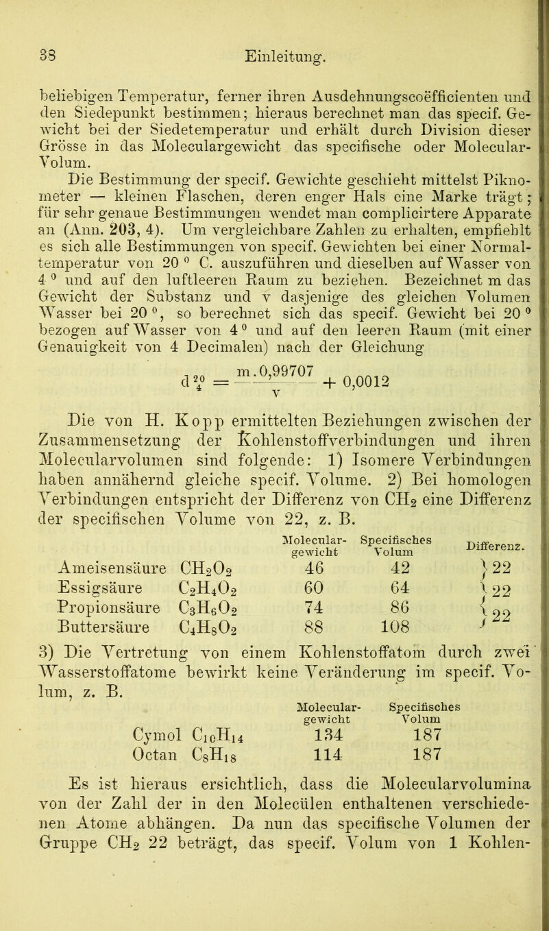 beliebigen Temperatur, ferner ihren Ausdehnungscoefficienten und den Siedepunkt bestimmen; hieraus berechnet man das specif. Ge- wicht bei der Siedetemperatur und erhält durch Division dieser Grösse in das Moleculargewicht das specifische oder Molecular- Yolum. Die Bestimmung der specif. Gewichte geschieht mittelst Pikno- meter — kleinen Flaschen, deren enger Hals eine Marke trägt; für sehr genaue Bestimmungen wendet man complicirtere Apparate an (Ami. 203, 4). Um vergleichbare Zahlen zu erhalten, empfiehlt es sich alle Bestimmungen von siiecif. Gewichten bei einer Normal- temperatur von 20 ^ C. auszuführen und dieselben auf Wasser von 4 ^ und auf den luftleeren Baum zu beziehen. Bezeichnet m das Gewicht der Substanz und v dasjenige des gleichen Volumen Wasser bei 20^, so berechnet sich das specif. Gewicht bei 20^ bezogen auf Wasser von 4^ und auf den leeren Baum (mit einer Genauigkeit von 4 Decimalen) nach der Gleichung d2o m. 0,99707 -f 0,0012 Die von H. Kopp ermittelten Beziehungen zwischen der Zusammensetzung der Kohlenstoffverbindungen und ihren Molecularvolumen sind folgende: 1) Isomere Verbindungen haben annähernd gleiche specif. Volume. 2) Bei homologen Verbindungen entspricht der Differenz von CH2 eine Differenz der specifischen Volume von 22, z. B. Molecular- gewicht Specifisches Volum Diiferenz. Ameisensäure CH2O2 46 42 }22 }22 Essigsäure C2H4O2 60 64 Propionsäure CsHsOs 74 86 J } 22 Buttersäure C4HSO2 88 108 3) Die Vertretung von einem Kohlenstoffatom durch zwei' Wasserstofifatome bewirkt keine Veränderung im specif. V^o- lum, z. B. Molecular- Specifisches gewicht Volum Cjmol CicHi4 134 187 Octan CsHis 114 187 Es ist hieraus ersichtlich, dass die Molecularvolumina von der Zahl der in den Molecülen enthaltenen verschiede- nen Atome abhängen. Da nun das specifische Volumen der Gruppe CH2 22 beträgt, das specif. Volum von 1 Kohlen-