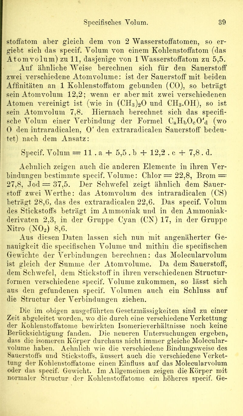 stoffatom aber gleich dem von 2 Wasserstoffatomen, so er- giebt sieb das specif. Yolum von einem Koblenstoffatom (das Atomvolum) zu 11, dasjenige von 1 Wasserstoffatom zu 5,5. Auf älinlicbe Weise berechnen sich für den Sauerstoff zwei verschiedene Atomvolume: ist der Sauerstoff mit beiden Affinitäten an 1 Kohlenstoffatom gebunden (CO), so beträgt sein Atomvolum 12,2; wenn er aber mit zwei verschiedenen Atomen vereinigt ist (wie in (CH3)20 und GHs.OH), so ist sein Atomvolum 7,8. Hiernach berechnet sich das specifi- sche Yolum einer Yerbindung der Formel CaHbOcO'd (wo 0 den intraradicalen, 0' den extraradicalen Sauerstoff bedeu- tet) nach dem Ansatz: Specif. Yolum = 11 . a -f 5,5 . b + 12,2 . c + 7,8 . d. Aehnlich zeigen auch die anderen Elemente in ihren Yer- bindungen bestimmte specif. Yolume: Chlor = 22,8, Brom =- 27,8, Jod =37,5. Der Schwefel zeigt ähnlich dem Sauer- stoff zweiWerthe: das Atomvolum des intraradicalen (CS) beträgt 28,6, das des extraradicalen 22,6. Das specif. Yolum des Stickstoffs beträgt im Ammoniak und in den Ammoniak- derivaten 2,3, in der Gruppe Cyan (CN) 17, in der Gruppe Nitro (NOo) 8,6. Aus diesen Daten lassen sich nun mit angenäherter Ge- nauigkeit die specifischen Yolume und mithin die specifischen Gewichte der Yerbindungen berechnen: das Molecularvolum ist gleich der Summe der Atomvolume. Da dem Sauerstoff*, dem Schwefel, dem Stickstoff in ihren verschiedenen Structur- formen verschiedene specif. Y^olume zukommen, so lässt sich aus den gefundenen specif. Yolumen auch ein Schluss auf die Structur der Yerbindungen ziehen. Die im obigen ausgeführten Gesetzmässigkeiten sind zu einer Zeit abgeleitet worden, wo die durch eine verschiedene Yerkettung der Kohlenstoffatome bewirkten Isomerieverhältnisse noch keine Berücksichtigung fanden. Die neueren Untersuchungen ergeben, dass die isomeren Körper durchaus nicht immer gleiche Molecular- volume haben, Aehnlich wie die verschiedene Bindungsweise des Sauerstoffs und Stickstoffs, äussert auch die verschiedene Yerket- tung der Kohlenstoffatome einen Einfluss auf das Molecularvolum oder das specif. Gewicht. Im Allgemeinen zeigen die Körper mit normaler Structur der Kohlenstoffatome ein höheres specif. Ge-