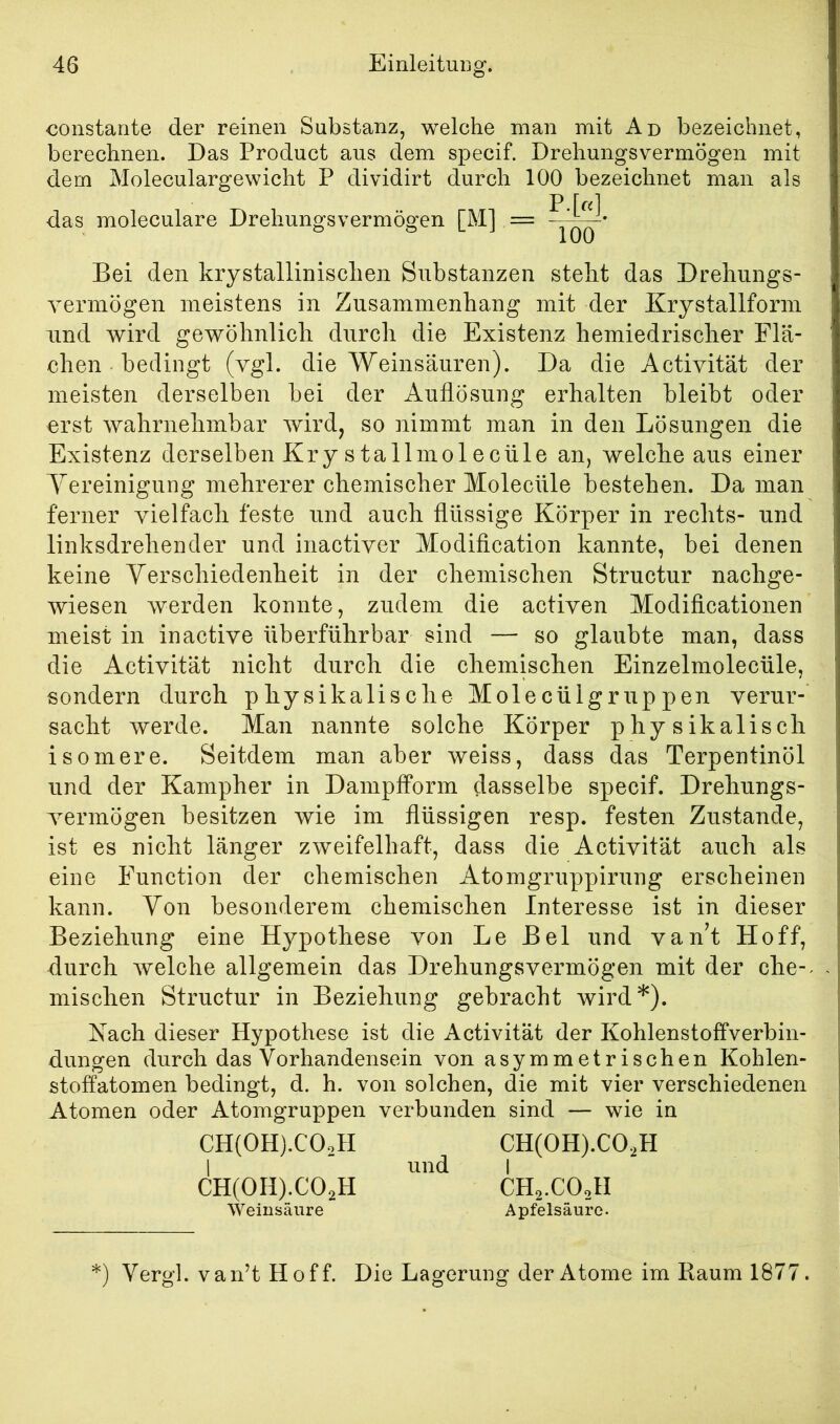 constante der reinen Substanz, welche man mit Ad bezeichnet, berechnen. Das Product aus dem specif. Drehungsvermögen mit dem Moleculargewicht P dividirt durch 100 bezeichnet man als das moleculare Drehungsvermögen [M] = Bei den krystallinischen Substanzen steht das Drehnngs- vermögen meistens in Zusammenhang mit der Krystallform und wird gewöhnlich durch die Existenz hemiedrischer Flä- chen bedingt (vgl. die Weinsäuren). Da die Activität der meisten derselben bei der Auflösung erhalten bleibt oder erst wahrnehmbar wird, so nimmt man in den Lösungen die Existenz derselben Kry stallmolecüle an, welche aus einer Yereinigung mehrerer chemischer Molecüle bestehen. Da man ferner vielfach feste und auch flüssige Körper in rechts- und linksdrehender und inactiver Modiflcation kannte, bei denen keine Yerschiedenheit in der chemischen Structur nachge- wiesen werden konnte, zudem die activen Modificationen meist in inactive überführbar sind — so glaubte man, dass die Activität nicht durch die chemischen Einzelmolecüle, sondern durch physikalische Molecülgruppen verur- sacht werde. Man nannte solche Körper physikalisch isomere. Seitdem man aber weiss, dass das Terpentinöl und der Kampher in Dampfform dasselbe specif. Drehungs- Tcrmögen besitzen wie im flüssigen resp. festen Zustande, ist es nicht länger zweifelhaft, dass die Activität auch als eine Function der chemischen Atomgruppirung erscheinen kann. Yon besonderem chemischen Interesse ist in dieser Beziehung eine Hypothese von Le Bel und vanT Hoff, durch welche allgemein das Drehungsvermögen mit der che-^ mischen Structur in Beziehung gebracht wird*). Nach dieser Hypothese ist die Activität der Kohlenstoffverbin- dungen durch das Vorhandensein von asymmetrischen Kohlen- stoffatomen bedingt, d. h. von solchen, die mit vier verschiedenen Atomen oder Atomgruppen verbunden sind — wie in CH(OH).COoH CH(OH).CO,H I und I CH(OH).COoH CH2.COoH Weinsäure Apfelsäure. =) Yergl. van’t Hoff. Die Lagerung der Atome im Raum 1877.