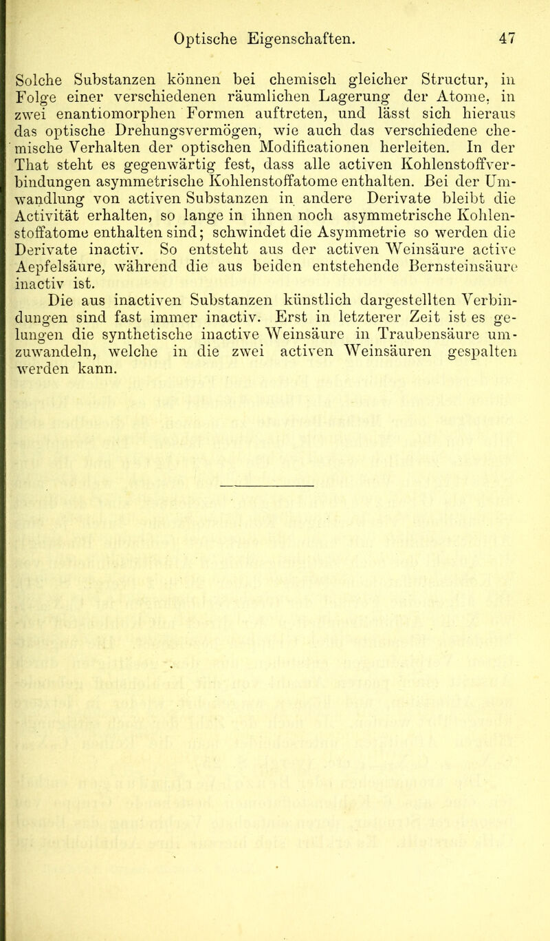 Solche Substanzen können bei chemisch gleicher Stmctur, in Folge einer verschiedenen räumlichen Lagerung der Atome, in zwei enantiomorphen Formen auftreten, und lässt sich hieraus das optische Drehungsvermögen, wie auch das verschiedene che- mische Verhalten der optischen Modificationen herleiten. In der That steht es gegenwärtig fest, dass alle activen Kohlenstoffver- bindungen asymmetrische Kohlenstoffatome enthalten. Bei der Um- wandlung von activen Substanzen in andere Derivate bleibt die Activität erhalten, so lange in ihnen noch asymmetrische Kohlen- stoffatome enthalten sind; schwindet die Asymmetrie so werden die Derivate inactiv. So entsteht aus der activen Weinsäure active Aepfelsäure, während die aus beiden entstehende Bernsteinsäure inactiv ist. Die aus inactiven Substanzen künstlich dargestellten Verbin- dungen sind fast immer inactiv. Erst in letzterer Zeit ist es ge- lungen die synthetische inactive Weinsäure in Traubensäure um- zuwandeln, welche in die zwei activen Weinsäuren gespalten werden kann.