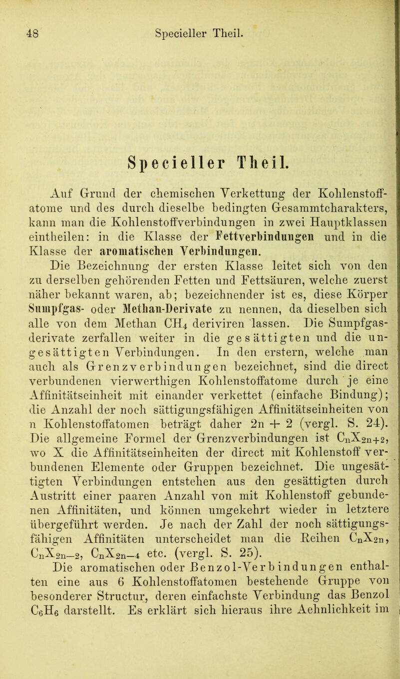 Specieller Theil. Auf Grund der cliemischen Verkettung der Kohlenstoff- atoine und des durch dieselbe bedingten Gesammtcharakters, kann man die Kohlenstoffverbindungen in zwei Hauptklassen eintheilen: in die Klasse der Fett Verbindungen und in die Klasse der aromatischen Verbindungen. Die Bezeichnung der ersten Klasse leitet sich von den zu derselben gehörenden Fetten und Fettsäuren, welche zuerst näher bekannt waren, ab; bezeichnender ist es, diese Körper Sumpfgas- oder Metlian-Derivate zu nennen, da dieselben sich alle von dem Methan CH4 deriviren lassen. Die Sumpfgas- derivate zerfallen weiter in die gesättigten und die un- gesättigten Verbindungen. In den erstem, welche man auch als Grenzverbindungen bezeichnet, sind die direct verbundenen vierwerthigen Kohlenstoffatome durch je eine Affinitätseinheit mit einander verkettet (einfache Bindung); die Anzahl der noch sättigungsfähigen Affinitätseinheiten von n Kohlenstoffatomen beträgt daher 2n 2 (vergl. S. 24). Die allgemeine Formel der Grenzverbindungen ist CnX2n+2j wo X die Affinitätseinheiten der direct mit Kohlenstoff ver- bundenen Elemente oder Gruppen bezeichnet. Die ungesät- tigten Verbindungen entstehen aus den gesättigten durch Austritt einer paaren Anzahl von mit Kohlenstoff gebunde- nen Affinitäten, und können umgekehrt wieder in letztere übergeführt werden. Je nach der Zahl der noch sättigungs- fähigen Affinitäten unterscheidet man die Keihen CnX2n, CnX2n—CnX2n—4 etC. (vergl. S. 25J. Die aromatischen oder Benzol-Verb indungen enthal- ten eine aus 6 Kohlenstoffatomen bestehende Gruppe von besonderer Structur, deren einfachste Verbindung das Benzol CßHe darstellt. Es erklärt sich hieraus ihre Aehnlichkeit im