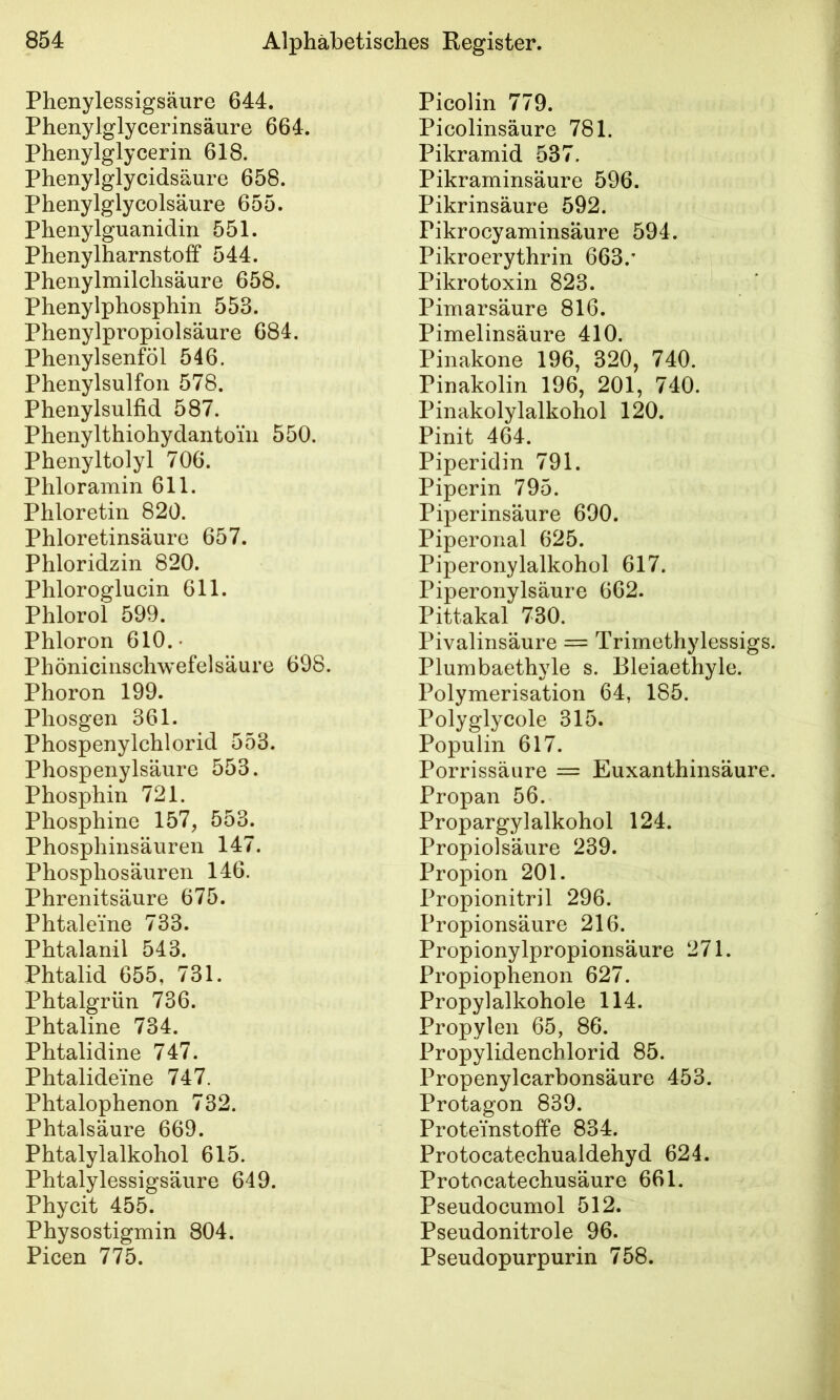 Phenylessigsäure 644. Phenylglycerinsäure 664. Phenylglycerin 618. Phenylglycidsäure 658. Phenylglycolsäure 655. Phenylguanidin 551. Phenylharnstoff 544. Phenylmilchsäure 658. Phenylphosphin 553. Phenylpropiolsäure 684. Phenylsenföl 546. Phenylsulfon 578. Phenylsulfid 587. Phenylthiohydantoiii 550. Phenyltolyl 706. Phloramin 611. Phloretin 820. Phloretinsäure 657. Phloridzin 820. Phloroglucin 611. Phlorol 599. Phloron 610.- Phönicinschwefelsäure 698. Phoron 199. Phosgen 361. Phospenylchlorid 553. Phospenylsäure 553. Phosphin 721. Phosphine 157, 553. Phosphinsäuren 147. Phosphosäuren 146. Phrenitsäure 675. Phtaleine 733. Phtalanil 543. Phtalid 655, 731. Phtalgrün 736. Phtaline 734. Phtalidine 747. Phtalideine 747. Phtalophenon 732. Phtalsäure 669. Phtalylalkohol 615. Phtalylessigsäure 649. Phycit 455. Physostigmin 804. Picen 775. Picolin 779. Picolinsäure 781. Pikramid 537. Pikraminsäure 596. Pikrinsäure 592. Pikrocyaminsäure 594. Pikroerythrin 663.’ Pikrotoxin 823. Pimarsäure 816. Pimelinsäure 410. Pinakone 196, 320, 740. Pinakolin 196, 201, 740. Pinakolylalkohol 120. Pinit 464. Piperidin 791. Piperin 795. Piperinsäure 690. Piperonal 625. Piperonylalkohol 617. Piperonylsäure 662. Pittakal 730. Pivalinsäure = Trimethylessigs. Plumbaethyle s. Bleiaethyle. Polymerisation 64, 185. Polyglycole 315. Populin 617. Porrissäure = Euxanthinsäure. Propan 56. Propargylalkohol 124. Propiolsäure 239. Propion 201. Propionitril 296. Propionsäure 216. Propionylpropionsäure 271. Propiophenon 627. Propylalkohole 114. Propylen 65, 86. Propylidenchlorid 85. Propenylcarbonsäure 453. Protagon 839. Proteinstoffe 834. Protocatechualdehyd 624. Protocatechusäure 661. Pseudocumol 512. Pseudonitrole 96. Pseudopurpurin 758.