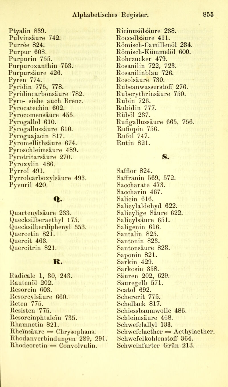 Ptyalin 839. Pulvinsäure 742. Purree 824. Purpur 608. Purpurin 755. Purpuroxanthin 753. Purpursäure 426. Pyren 774. Pyridin 775, 778. Pyridincarbonsäure 782. Pyro- siehe auch Brenz. Pyrocatechin 602. Pyrocomensäure 455. Pyrogallol 610. Pyrogallussäure 610. Pyroguajacin 817. Pyromellithsäure 674. Pyroschleimsäure 489. Pyrotritarsäure 270. Pyroxylin 486. Pyrrol 491. Pyrrolcarboxylsäure 403. Pyvuril 420. Quartenylsäure 233. Quecksilberaethyl 175. Quecksilberdiphenyl 553. Quercetin 821. Quercit 463. Quercitrin 821. R. Radicale 1, 30, 243. Rautenöl 202. Resorcin 603. Resorcylsäure 660. Reten 775. Resisten 775. Resorcinphtalein 735. Rhamnetin 821. Rheinsäure = Chrysophans. Rhodanverbinduugen 289, 291. Rhodeoretin = Convolvulin. Ricinusölsäure 238. Roccellsäure 411. Römisch-Camillenöl 234. Römisch-Kümmelöl 600. Rohrzucker 479. Rosanilin 722, 723. Rosanilinblau 726. Rosolsäure 730. Rubeanwasserstoff 270. Ruberythrinsäure 750. Rubin 726. Rubidin 777. Rüböl 237. Rufigallussäure 665, 756. Rufiopin 750. Rufol 747. Rutin 821. S. Safflor 824. Saffranin 569, 572. Saccharate 473. Saccharin 467. Salicin 616. Salicylaldehyd 622. Salicylige Säure 022. Salicylsäure 651. Saligenin 616. Santalin 825. Santonin 823. Santonsäure 823. Saponin 821. Sarkin 429. Sarkosin 358. Säuren 202, 629. Säuregelb 571. Scatol 692. Schererit 775. Schellack 817. Schiessbaumwolle 480. Schleimsäure 468. Schwefelallyl 133. Schwefelaether = Aethylaether. Schwefelkohlenstoff 364. Schweinfurter Grün 213.