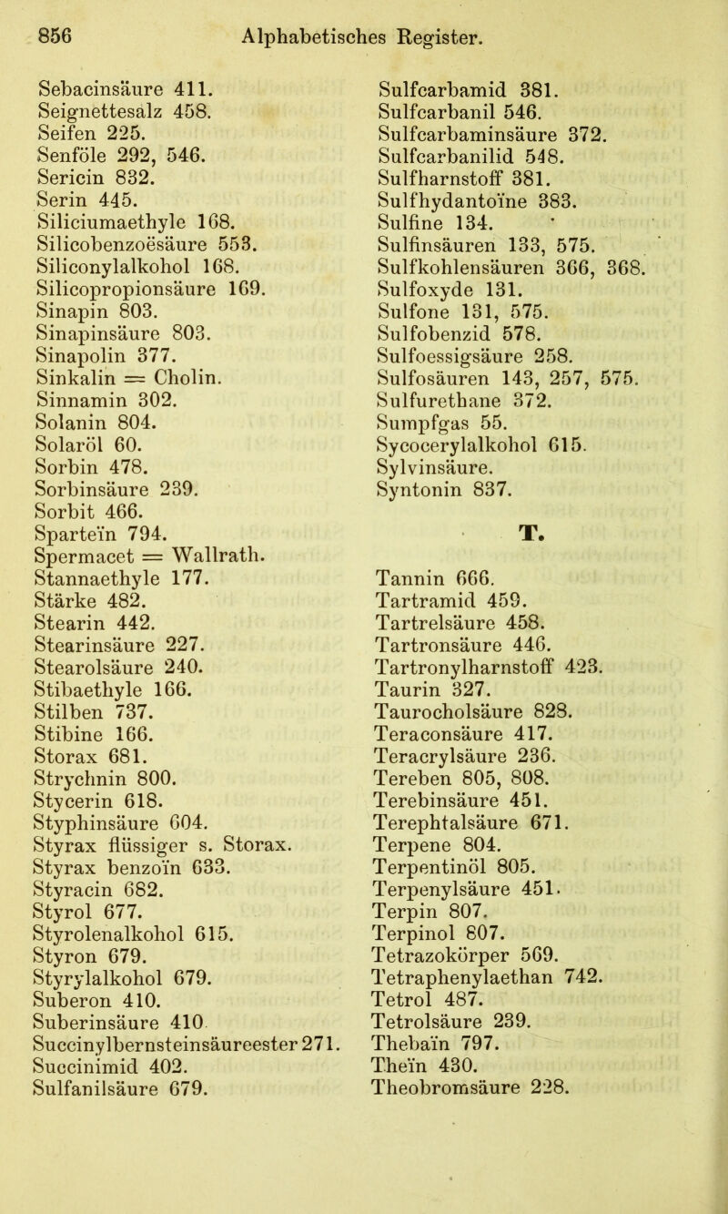 Sebacinsäure 411. Seignettesalz 458. Seifen 225. Senföle 292, 546. Sericin 832. Serin 445. Siliciumaethyle 168. Silicobenzoesäure 553. Siliconylalkohol 168. Silicopropionsäure 169. Sinapin 803. Sinapinsäure 803. Sinapolin 377. Sinkalin = Cholin. Sinnamin 302. Solanin 804. Solaröl 60. Sorbin 478. Sorbinsäure 239. Sorbit 466. Spartein 794. Spermacet = Wallrath. Stannaethyle 177. Stärke 482. Stearin 442. Stearinsäure 227. Stearolsäure 240. Stibaethyle 166. Stilben 737. Stibine 166. Storax 681. Strychnin 800. Stycerin 618. Styphinsäure 604. Styrax flüssiger s. Storax. Styrax benzoin 633. Styracin 682. Styrol 677. Styrolenalkohol 615. Styron 679. Styrylalkohol 679. Suberon 410. Suberinsäure 410. Succinylbernsteinsäureester 271. Succinimid 402. Sulfanilsäure 679. Sulfcarbamid 381. Sulfcarbanil 546. Sulfcarbaminsäure 372. Sulfcarbanilid 548. Sulfharnstoff 381. Sulfhydantoine 383. Sulfine 134. Sulfinsäuren 133, 575. Sulfkohlensäuren 366, 368. Sulfoxyde 131. Sulfone 131, 575. Sulfobenzid 578. Sulfoessigsäure 258. Sulfosäuren 143, 257, 575. Sulfurethane 372. Sumpfgas 55. Sycocerylalkohol 615. Sylvinsäure. Syntonin 837. T. Tannin 666. Tartramid 459. Tartrelsäure 458. Tartronsäure 446. Tartronylharnstoff 423. Taurin 327. Taurocholsäure 828. Teraconsäure 417. Teracrylsäure 236. Tereben 805, 808. Terebinsäure 451. Terephtalsäure 671. Terpene 804. Terpentinöl 805. Terpenylsäure 451. Terpin 807. Terpinol 607. Tetrazokörper 569. Tetraphenylaethan 742. Tetrol 487. Tetrolsäure 239. Thebain 797. Thein 430. Theobromsäure 228.
