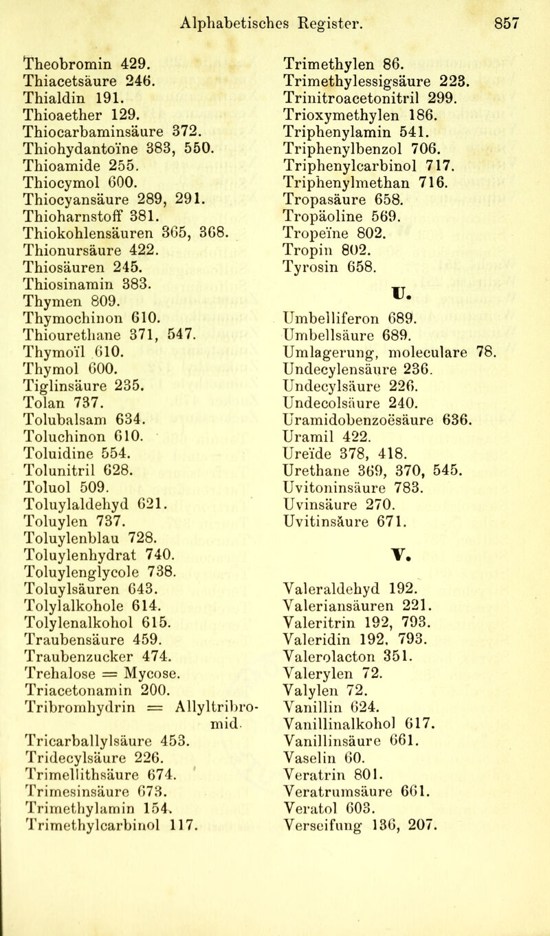 Theobromin 429. Thiacetsäure 246. Thialdin 191. Thioaether 129. Thiocarbaminsäure 372. Thiohydantoine 383, 550. Thioamide 255. Thiocymol 600. Thiocyansäure 289, 291. Thioharnstolf 381. Thiokohlensäuren 365, 368. Thionursäure 422. Thiosäuren 245. Thiosinamin 383. Thymen 809. Thymochinon 610. Thiourethane 371, 547. Thymoil 610. Thymol 600. Tiglinsäure 235. Tolan 737. Tolubalsam 634. Toluchinon 610. Toluidine 554. Tolunitril 628. Toluol 509. Toluylaldehyd 621. Toluylen 737. Toluylenblau 728. Toluylenhydrat 740. Toluylenglycole 738. Toluylsäuren 643. Tolylalkohole 614. Tolylenalkohol 615. Traubensäure 459. Traubenzucker 474. Trehalose = Mycose. Triacetonamin 200. Tribromhydrin = Allyltribro* mid. Tricarballylsäure 453. Tridecylsäure 226. Trimellithsäure 674. Trimesinsäure 673. Trimethylamin 154. Trimethylcarbinol 117. Trimethylen 86. Trimethylessigsäure 223. Trinitroacetonitril 299. Trioxymethylen 186. Triphenylamin 541. Triphenylbenzol 706. Triphenylcarbinol 717. Triphenylmethan 716. Tropasäure 658. Tropäoline 569. Tropeine 802. Tropin 802. Tyrosin 658. U. Umbelliferon 689. Umbellsäure 689. Umlagerung, moleculare 78. Undecylensäure 236. Undecylsäure 226. Undecolsäure 240. Uramidobenzoesäure 636. Uramil 422. Ureide 378, 418. Urethane 369, 370, 545. Uvitoninsäure 783. Uvinsäure 270. Uvitinsäure 671. V. Valeraldehyd 192. Valeriansäuren 221. Valeritrin 192, 793. Valeridin 192, 793. Yalerolacton 351. Valerylen 72. Valylen 72. Vanillin 624. Vanillinalkohol 617. Vanillinsäure 661. Vaselin 60. Veratrin 801. Veratrumsäure 661. Veratol 603. Verseifung 136, 207.