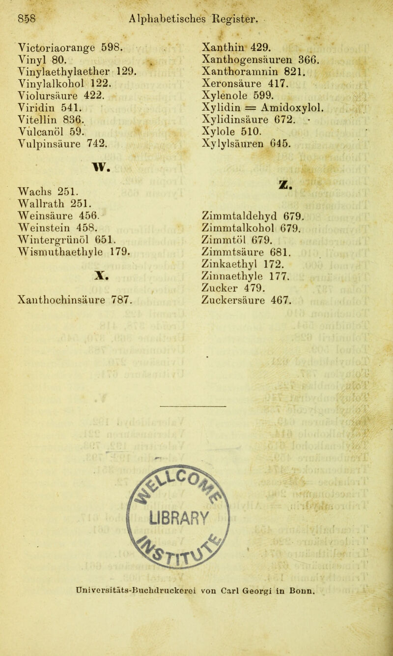 Victoriaorange 598. Vinyl 80. Vinylaethylaether 129. Vinylalkohol 122. Violursäure 422. Viridin 541. Vitellin 836., Vülcanöl 59. Vulpinsäure 742. W. Wachs 251. Wallrath 251. Weinsäure 456. Weinstein 458. Wintergriinöl 651. Wismuthaethyle 179. X. Xanthochinsäure 787. Xanthin 429. Xanthogensäuren 366. Xanthoramnin 821. Xeronsäure 417. Xylenole 599. Xylidin = Amidoxylol. Xylidinsäure 672. • Xylole 510. Xylylsäuren 645. Z. Zimmtaldehyd 679. Zimmtalkohol 679. Zimmtöl 679. Zimmtsäure 681. Zinkaethyl 172. Zinnaethyle 177. Zucker 479. Zuckersäure 467. Univorsitäts-Buchdruckerei von Carl Georg! in Bonn.