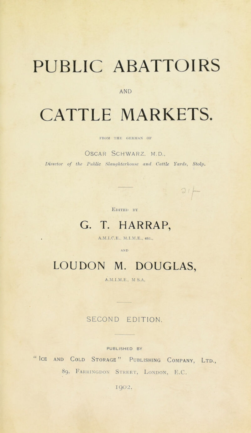 AND CATTLE MARKETS. FE OM THE GERMAN OF Oscar Schwarz, m.d., Director of the Public Slaughterhouse and Cattle Yards, Stolp. Edited by G. T. HARRAP, A.M.I.C.E.. etc., LOUDON M. DOUGLAS, A.M.I.M.E., M S.A. SECOND EDITION. PUBLISHED BY ICE AND COLD STORAGE ” PUBLISHING COMPANY, LTD., 89, Farringdon Street, London, E.C. 1902,