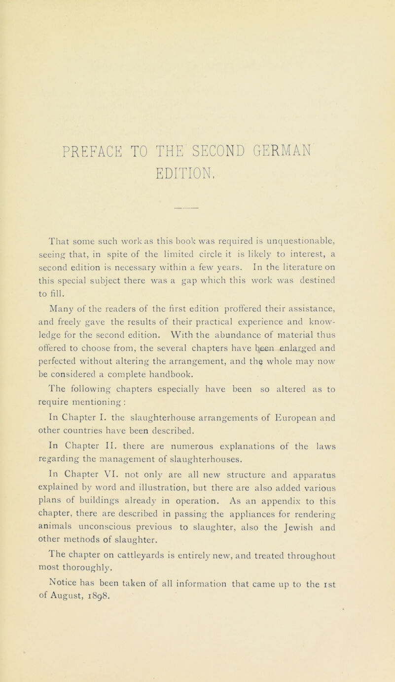 PREFACE TO THE SECOND GERMAN EDITION. That some such workas this book was required is unquestionable, seeing that, in spite of the limited circle it is likely to interest, a second edition is necessary within a few years. In the literature on this special subject there was a gap which this work was destined to fill. Many of the readers of the first edition proffered their assistance, and freely gave the results of their practical experience and know- ledge for the second edition. VVith the abundance of material thus offered to choose from, the several chapters have been enlarged and perfected without altering the arrangement, and the whole may now be considered a complete handbook. The following chapters especially have been so altered as to require mentioning : In Chapter I. the slaughterhouse arrangements of European and other countries have been described. In Chapter II. there are numerous explanations of the laws regarding the management of slaughterhouses. In Chapter VI. not only are all new structure and apparatus explained by word and illustration, but there are also added various plans of buildings already in Operation. As an appendix to this chapter, there are described in passing the appliances for rendering animals unconscious previous to slaughter, also the Jewish and other methods of slaughter. I he chapter on cattleyards is entirely new, and treated throughout most thoroughly. Notice has been taken of all Information that came up to the ist of August, 1898.