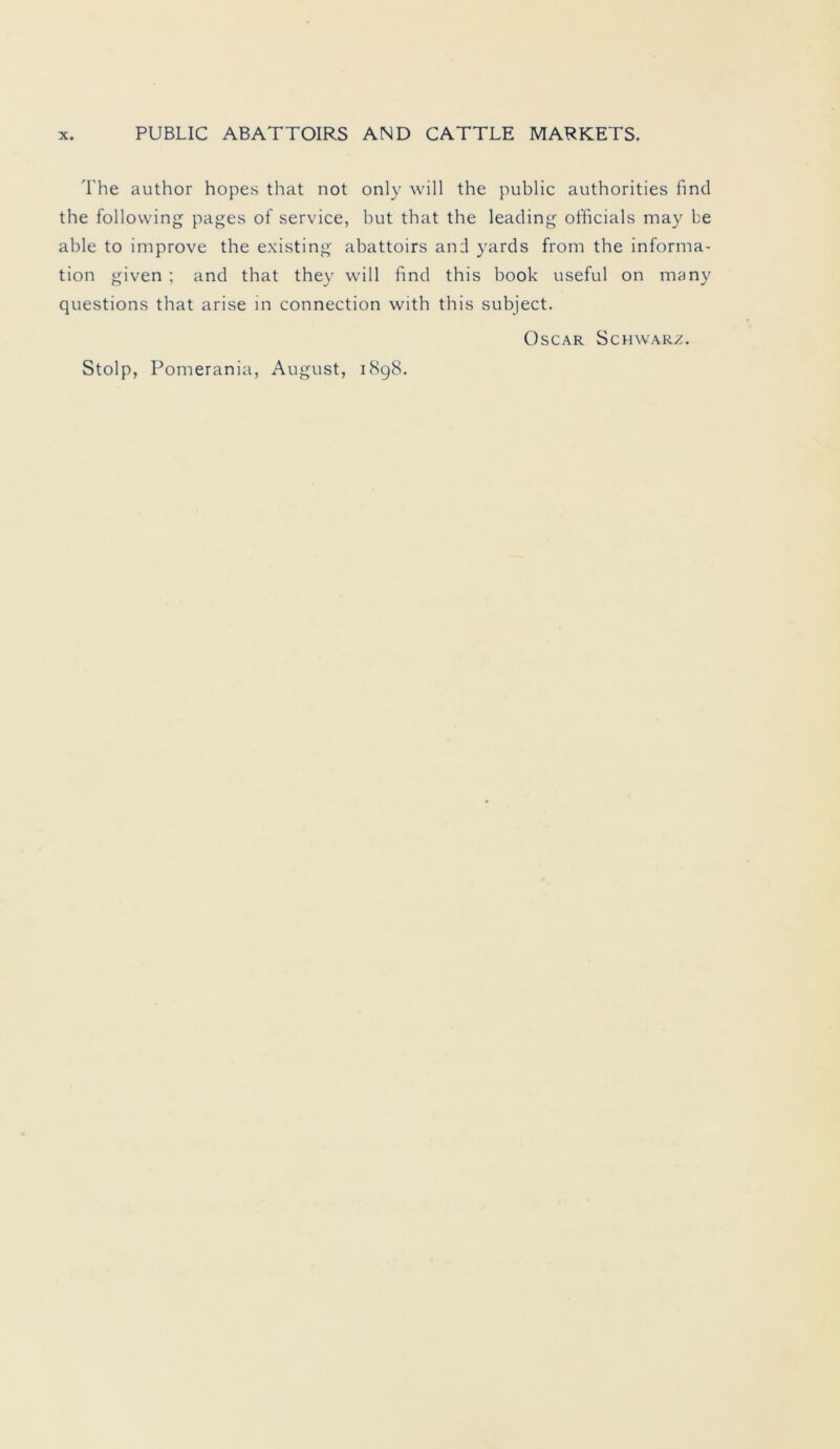 The author hopes that not only will the public authorities find the following pages of Service, but that the leading officials may be able to improve the existing abattoirs and yards from the informa- tion given ; and that they will find this book useful on many questions that arise in connection with this subject. Oscar Schwarz.