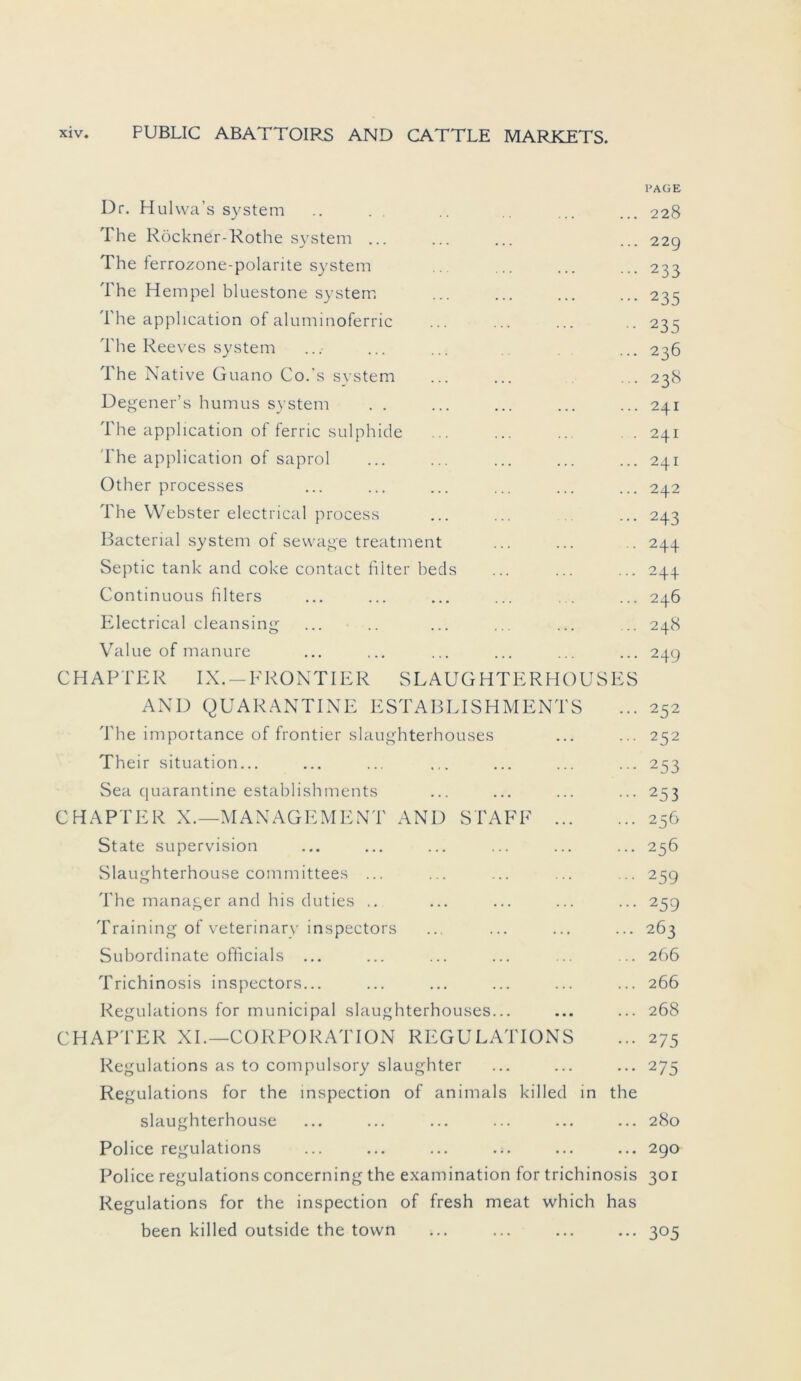 PAGE Dr. Hulvva’s System .. . . .. ... ... 228 The Röckner-Rothe System ... ... ... ... 229 The ferrozone-polarite System ... ... ... ... 233 The Hempel bluestone System ... ... ... ... 235 The apphcation of aluminoferric ... ... ... .. 235 The Reeves System ... ... ... ... 236 The Native Guano Co.’s System ... ... ... 238 Degener’s humus System . . ... ... ... ... 241 The apphcation of ferric sulphide ... ... ... . . 241 The apphcation of saprol ... ... ... ... ... 241 Other processes ... ... ... ... ... ... 242 The Webster electrical process ... ... ... 243 Bacterial System of sewag'e treatment ... ... .. 244 Septic tank and coke contact filter beds ... ... ... 244 Continuous filters ... ... ... ... ... ... 246 Electrical cleansing ... .. ... ... ... ... 248 Value of manure ... ... ... ... ... ... 249 CHARTER IX.-FRONTIER SLAUGHTERHOUSES AND QUARANTINE ESTABLISHMENTS ... 252 The importance of frontier slaughterhouses ... ... 252 Their Situation... ... ... ... ... ... 253 Sea quarantine establishments ... ... ... ... 253 CHAPTER X.—MANAGEMENT AND STAFF 256 State supervision ... ... ... ... ... ... 256 Slaughterhouse committees ... ... ... ... ... 259 The manager and bis cluties .. ... ... ... ... 259 Training of veterinary inspectors ... ... ... ... 263 Subordinate officials ... ... ... ... ... ... 266 Trichinosis inspectors... ... ... ... ... ... 266 Regulations for municipal slaughterhouses... ... ... 268 CHAPTER XI.—CORPORATION REGULATIONS ... 275 Regulations as to compulsory slaughter ... ... ... 275 Regulations for the mspection of animals killed in the slaughterhouse ... ... ... ... ... ... 280 Police regulations ... ... ... ... ... ... 290 Police regulations concerning the examination for trichinosis 301 Regulations for the inspection of fresh meat which has been killed outside the town ... ... ... ... 305