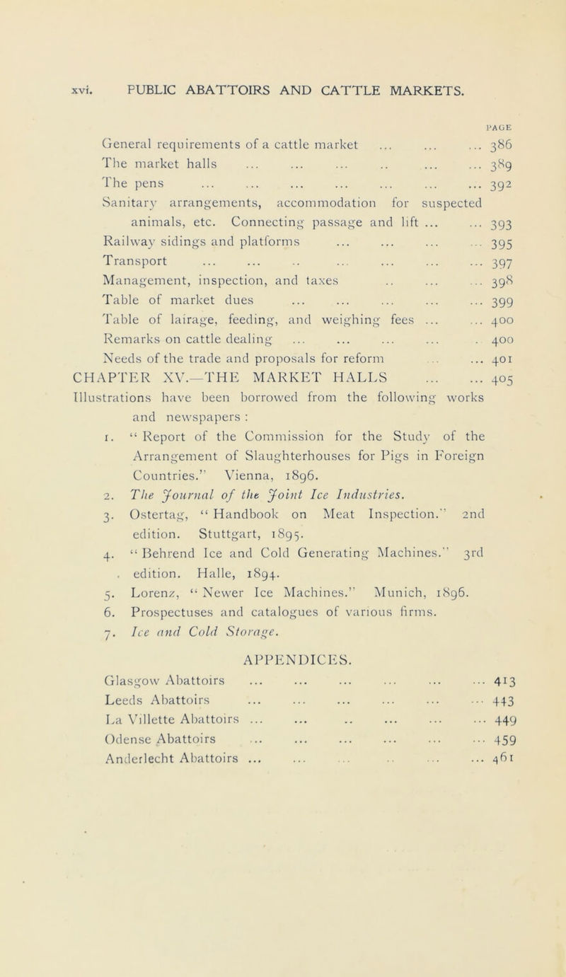 PAGE General requirements of a cattle market ... ... ... 386 The market halls ... ... ... .. ... ... 389 The pens ... ... ... ... ... ... ... 392 Sanitary arrangements, accommodation for suspected animals, etc. Connecting passage and 11 ft ... ... 393 Railway sidings and platforms ... ... ... ... 395 Transport ... ... .. ... ... ... ... 397 Management, inspection, and taxes .. ... ... 398 Table of market dues ... ... ... ... ... 399 Table of lairage, feeding, and weighing fees ... ... 400 Remarks on cattle dealing ... ... ... ... . 400 Needs of the trade and proposals for reform ... 401 CHAPTER XV.—THE MARKET HALLS 405 Illustrations have been borrowed from the following works and newspapers : 1. “ Report of the Commission for the Study of the Arrangement of Slaughterhouses for Pigs in F'oreign Countries.” Vienna, 1896. 2. The Journal of the Joint Ice Industries. 3. Ostertag, “ Handbook on Meat Inspection.” 2nd edition. Stuttgart, 1895. 4. “ Behrend Ice and Cold Generating Machines. 3rd edition. Halle, 1894. 5. Lorenz, “ Nevver Ice Machines.” Munich, 1896. 6. Prospectuses and catalogues of various firms. 7. Ice and Cold Storage. APPENDICES. Glasgow Abattoirs Leeds Abattoirs La Villette Abattoirs ... Odense Abattoirs Anderlecht Abattoirs ... ... 413 ••• 443 ... 449 ••• 459 ... ^6r