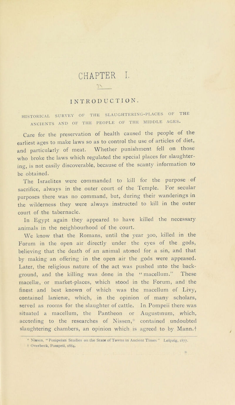 Vn INTRODUCTIÜN. HISTORICAL SURVEY OF THE SLAUGHTERING-PLACES OF THE ANCIENTS AND OF THE PEOPLE OF THE MIDDLE AGES. Care for the preservation of health caused the people of the earliest ages to make laws so as to control the use of articles of diet, and particularly of meat. Whether punishment feil on those who broke the laws which regulated the special places for slaughter- ing, is not easily discoverable, because of the scanty Information to be obtained. The Israelites were commanded to kill for the purpose of sacrifice, always in the outer court of the Temple. For secular purposes there was no command, but, during their wanderings in the wilderness they were always instructed to kill in the outer court of the tabernacle. In Egypt again they appeared to have killed the necessary animals in the neighbourhood of the court. We know that the Romans, until the year 300, killed in the Forum in the open air directly under the eyes of the gods, believing that the death of an animal atoned for a sin, and that by making an offering in the open air the gods were appeased. Later, the religious nature of the act was pushed mto the back- ground, and the killing was done in the “ macellum.” These macellae, or market-places, which stood in the Forum, and the finest and best known of which was the macellum of Liv)r, contained lanienae, which, in the opinion of many scholars, served as rooms for the slaughter of cattle. In Pompeii there was situated a macellum, the Pantheon or Augustmum, which, according to the researches of Nissen,contained undoubted slaughtering chambers, an opinion which is agreed to by Mann.f * Nissen, “ Pompeian Studies on the State of Towns in Ancient Times ” Leipzig, 1877. t Overbeck, Pompeii, 1884. H