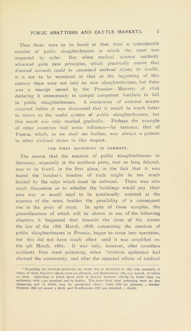 Thus there were to be found at that time a considerable number of public slaughterhouses in which the meat was inspected by order. But when medical Science suddenl\ advanced quite new principles, which practically meant that diseased anitnals could be consumed without injury to Health, it is not to be wondered at that at the beginning of this Century there were not only no new slaughterhouses, but there was a rescript issued by the Prussian Ministry of 1826 declaring it unnecessary to compel competent butchers to kill in public slaughterhouses. A succession of external events occurred before it was discovered that it would be much better to return to the useful System of public slaughterhouses, but this result was only reached gradually. Perhaps the example of other countries had some influence—for instance, that of France, which, as we shall see further, was always a pattern to other civilised States in this respect. THE FIRST MOVEMENT IN GERMANY. The reason that the erection of public slaughterhouses in Germany, especially in the northern parts, was so long delayed, was to be found, in the first place, in the fact that it was feared the butcher’s freedom of trade might be too much limited by the rules which must be enforced. There was also much discussion as to whether the buildings would pay their own way or would need to be continually assisted at the expense of the rates, besides the possibility of a consequent rise in the price of meat. In spite of these scruples, the groundlessness of which will be shown in one of the following chapters, it happened that towards the close of the sixties the law of the i8th March, i8b8, concerning the erection of public slaughterhouses in Prussia, began to come into Operation, but this did not have much effect until it was amplified on the gth March, 1881. It was only, however, after countless accidents from meat poisoning, when trichinae epidemics had alarmed the community, and after the repeated efforts of medical * Regarding the trichinae epidemics the worst was in Hettstädt in 1863 (160 attacked, ot whom 28 died), Hanover 1864-65 (over 300 affected), and Hedersleben 1865 (337 seized, of whom 10t died). According to Johne there were in Saxony between 1860-89 no fewer than 109 epidemics, with 3,402 attacked and 79 deaths. The cases from meat poisoning were no less dangerous, and of which may be mentioned these: Lahr 1886 (70 patients, 3 deaths)- Fluntern 1867 (27 seized, 1 died), and Nordhausen 1876 (400 attacked, 1 death).