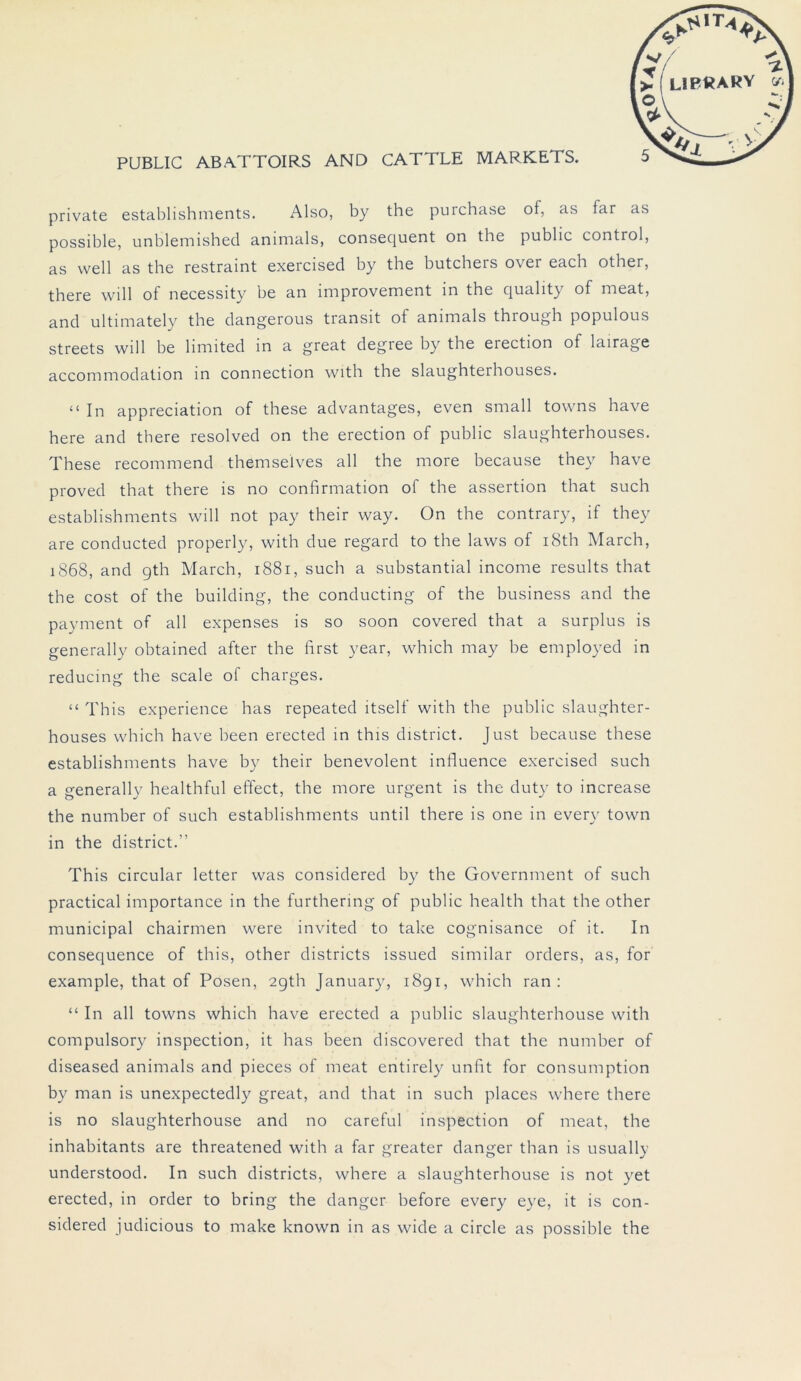 private establishments. Also, by the purchase of, as far as possible, unblemished animals, consequent on the public control, as well as the restraint exercised by the butchers over each other, there will of necessity be an improvement in the quality of meat, and ultimately the dangerous transit of animals through populous streets will be limited in a great degree by the erection of lairage accommodation in connection with the slaughterhouses. “ In appreciation of these advantages, even small towns have here and there resolved on the erection of public slaughterhouses. These recommend themseives all the more because they have proved that there is no confirmation of the assertion that such establishments will not pay their way. On the contrary, if they are conducted properly, with due regard to the laws of i8th March, 1868, and gth March, 1881, such a substantial income results that the cost of the building, the conducting of the business and the payment of all expenses is so soon covered that a surplus is generally obtained after the first year, which may be employed in reducing the scale of charges. “ This experience has repeated itself with the public slaughter- houses which have been erected in this district. Just because these establishments have by their benevolent influence exercised such a generally healthful effect, the more urgent is the duty to increase the number of such establishments until there is one in every town in the district.” This circular letter was considered by the Government of such practical importance in the furthering of public health that the other municipal chairmen were invited to take cognisance of it. In consequence of this, other districts issued similar Orders, as, for example, that of Posen, 2gth January, 1891, which ran : “ In all towns which have erected a public slaughterhouse with compulsory inspection, it has been discovered that the number of diseased animals and pieces of meat entirely unfit for consumption by man is unexpectedly great, and that in such places where there is no slaughterhouse and no careful inspection of meat, the inhabitants are threatened with a far greater danger than is usually understood. In such districts, where a slaughterhouse is not yet erected, in order to bring the danger before every eye, it is con- sidered judicious to make known in as wide a circle as possible the