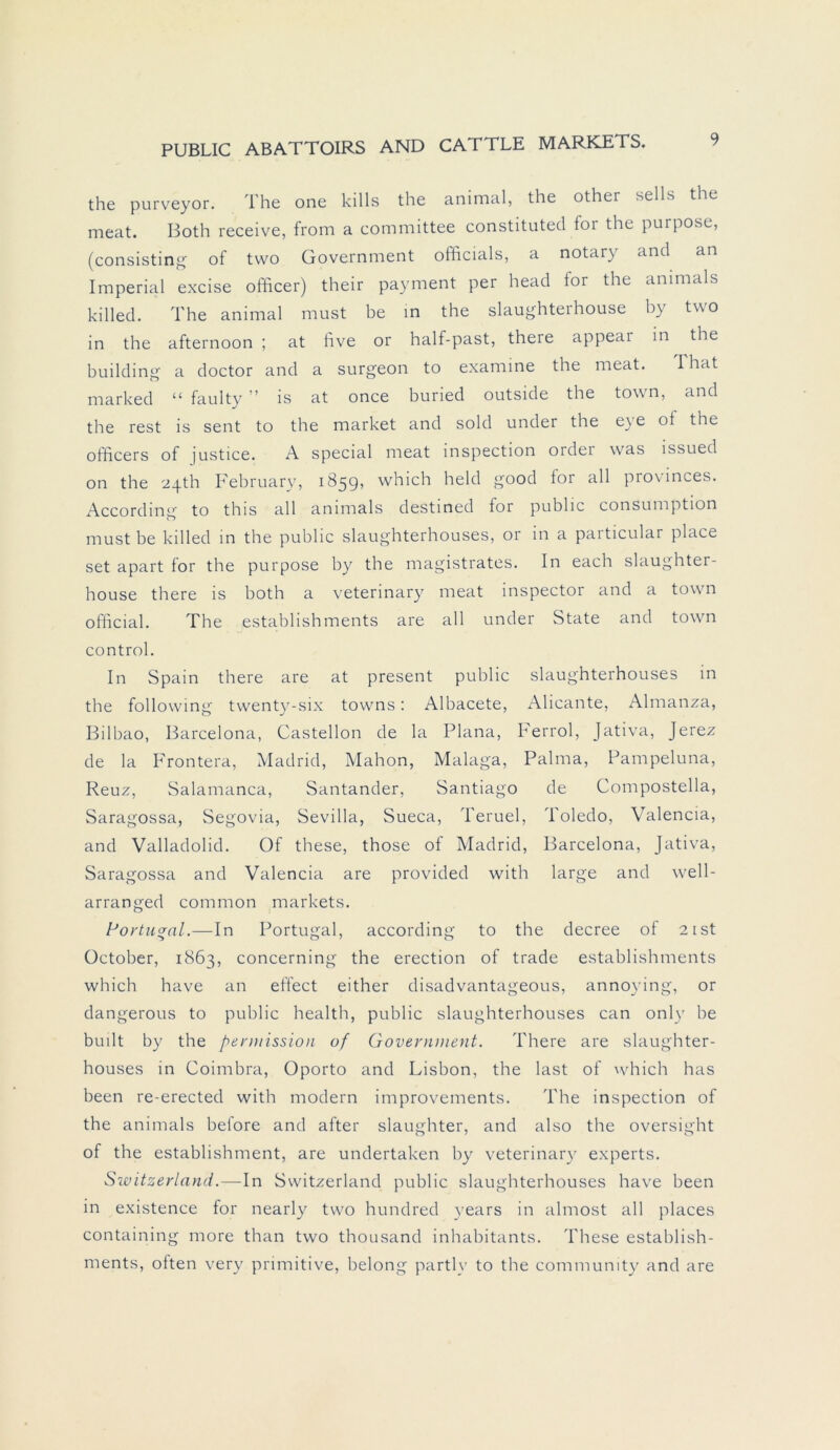 the purveyor. The one killfi the animal, the other sells the meat. Both receive, from a committee constituted for the purpose, (consisting of tvvo Government officials, a notary and an Imperial excise officer) their payment per head for the ammals killed. The animal must be in the slaughterhouse by two in the afternoon ; at five or half-past, theie appeai in the building a doctor and a surgeon to examine the meat. That marked “ faulty ” is at once buried outside the tovvn, and the rest is sent to the market and sold under the e}e of the officers of justice. A special meat inspection ordei was lssued on the 24th February, 1859, which held good for all provinces. According to this all ammals destined for public consumption must be killed in the public slaughterhouses, or in a particular place set apart for the purpose by the magistrates. In each slaughter- house there is both a veterinary meat inspector and a town official. The establishments are all under State and town control. In Spain there are at present public slaughterhouses in the following twenty-six towns: Albacete, Alicante, Almanza, Bilbao, Barcelona, Castellon de la Plana, Ferrol, Jativa, Jerez de la Frontera, Madrid, Mahon, Malaga, Palma, Pampeluna, Reuz, Salamanca, Santander, Santiago de Compostella, Saragossa, Segovia, Sevilla, Sueca, Teruel, Toledo, Valencia, and Valladolid. Of these, those of Madrid, Barcelona, Jativa, Saragossa and Valencia are provided with large and well- arranged common markets. Portugal.—In Portugal, according to the decree of 2 ist October, 1863, concerning the erection of trade establishments which have an effect either disadvantageous, annoying, or dangerous to public health, public slaughterhouses can onlv be built by the permission of Government. There are slaughter- houses in Coimbra, Oporto and Lisbon, the last of which has been re-erected with modern improvements. The inspection of the animals before and after slaughter, and also the oversight of the establishment, are undertaken by veterinary experts. Svoitzerland.—In Switzerland public slaughterhouses have been in existence for nearly two hundred years in almost all places containing more than two thousand inhabitants. These establish- ments, often very primitive, belong partly to the community and are