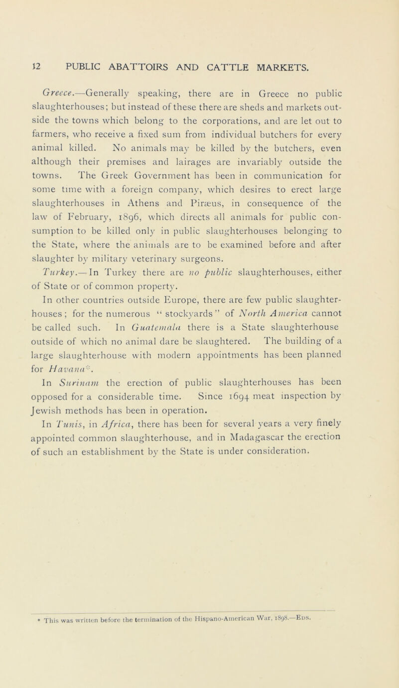 Greece.—Generally speaking, there are in Greece no public slaughterhouses; but instead of these there are sheds and markets out- side the tovvns which belong to the corporations, and are let out to farmers, who receive a fixed sum from individual butchers for every animal killed. No animals may be killed by the butchers, even although their premises and lairages are invariably outside the towns. The Greek Government has been in communication for some time vvith a foreign Company, which desires to erect large slaughterhouses in Athens and Pirreus, in consequence of the law of February, 1896, which directs all animals for public con- sumption to be killed only in public slaughterhouses belonging to the State, where the animals are to be examined before and after slaughter by military veterinary surgeons. Turkey.— In Turkey there are no public slaughterhouses, either of State or of common property. In other countries outside Europe, there are few public slaughter- houses ; for the numerous “ stockyards” of North America cannot be called such. In Guatemala there is a State slaughterhouse outside of which no animal dare be slaughtered. The building of a large slaughterhouse with modern appointments has been planned for Havana In Surinam the erection of public slaughterhouses has been opposed for a considerable time. Since 1694 meat inspection by Jewish methods has been in Operation. In Tunis, in Africa, there has been for several years a very finely appointed common slaughterhouse, and in Madagascar the erection of such an establishment by the State is under consideration. * This was written before the termination of the Hispano-American War, 1898. Eijs