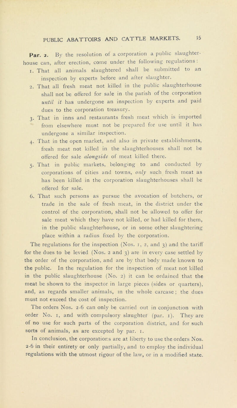 Par. 2. By the resolution of a Corporation a public slaughter- house can, after erection, come under the following regulations . 1. That all animals slaughtered shall be submitted to an inspection by experts before and alter slaughter. 2. That all fresh meat not killed in the public slaughterhouse shall not be offered for sale in the parish of the Corporation until it has undergone an inspection by experts and paid dues to the Corporation treasury. 3. That in inns and restaurants fresh meat which is imported from elsewhere must not be prepared for use until it has undergone a similar inspection. 4. That in the open market, and also in private establishments, fresh meat not killed in the slaughterhouses shall not be offered for sale alongside of meat killed there. 5. That in public markets, belonging to and conducted by corporations of cities and towns, only such fresh meat as has been killed in the Corporation slaughterhouses shall be offered for sale. 6. That such persons as pursue the avocation of butchers, or trade in the sale of fresh meat, in the district under the control of the Corporation, shall not be allowed to offer for sale meat which they have not killed, or had killed for them, in the public slaughterhouse, or in some other slaughtering place within a radius fixed by the Corporation. The regulations for the inspection (Nos. 1, 2, and 3) and the tariff for the dues to be levied (Nos. 2 and 3) are in every case settled by the Order of the Corporation, and are by that body made known to the public. In the regulation for the inspection of meat not killed in the public slaughterhouse (No. 2) it can be ordained that the meat be shown to the inspector in large pieces (sides or quarters), and, as regards smaller animals, in the whole carcase ; the dues must not exceed the cost of inspection. The Orders Nos. 2-6 can only be carried out in conjunction with Order No. 1, and with compulsory slaughter (par. 1). They are of no use for such parts of the Corporation district, and for such sorts of animals, as are excepted by par. r. In conclusion, the corporations are at liberty to use the Orders Nos. 2-6 in their entirety or only partially, and to employ the individual regulations with the utmost rigour of the law, or in a modified state.