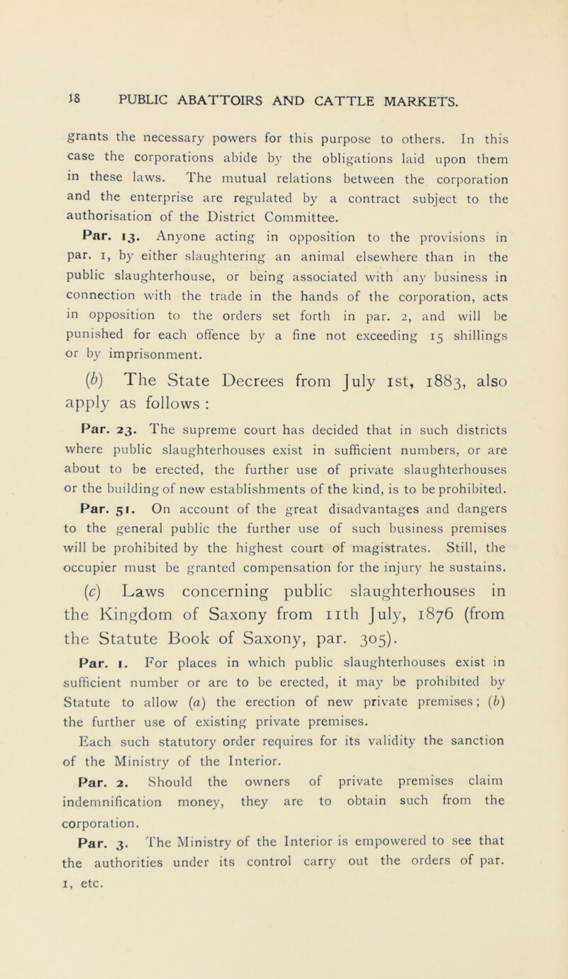 grants the necessary powers for this purpose to others. In this case the corporations abide by the obligations laid upon them in these laws. The mutual relations between the Corporation and the enterprise are regulated by a contract subject to the authorisation of the District Committee. Par. 13. Anyone acting in Opposition to the provisions in par. 1, by either slaughtering an animal elsewhere than in the public slaughterhouse, or being associated with any business in Connection with the trade in the hands of the Corporation, acts in Opposition to the Orders set forth in par. 2, and will be punished for each oftence by a fine not exceeding 15 Shillings or by imprisonment. (b) The State Decrees from July ist, 1883, also apply as follows : Par. 23. The supreme court has decided that in such districts where public slaughterhouses exist in sufficient numbers, or are about to be erected, the further use of private slaughterhouses or the buildingof new establishments of the kind, is to be prohibited. Par. 51. On account of the great disadvantages and dangers to the general public the further use of such business premises will be prohibited by the highest court of magistrates. Still, the occupier must be granted compensation for the injury he sustains. (c) Laws concerning public slaughterhouses in the Kingdom of Saxony from uth July, 1876 (from the Statute Book of Saxony, par. 305). Par. 1. For places in which public slaughterhouses exist in sufficient number or are to be erected, it may be prohibited by Statute to allow (a) the erection of new private premises; (b) the further use of existing private premises. Each such statutory order requires for its validity the sanction of the Ministry of the Interior. Par. 2. Should the owners of private premises claim indemnification money, they are to obtain such from the Corporation. Par. 3. The Ministry of the Interior is empowered to see that the authorities under its control carry out the Orders of par. 1, etc.