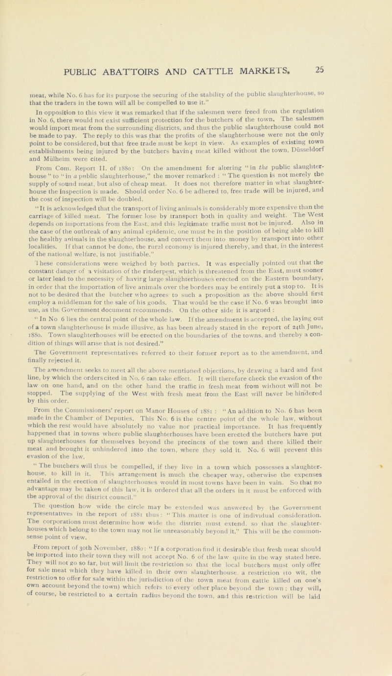 meat, while No. 6 has for its purpose the securing of the stability of the public slaughterhouse, so that the traders in the town will all be compelled to use it. In Opposition to this view it was remarked that if the salesmen were freed from the regulation in No. 6, there would not exist sufficient protection for the butchers of the town. Ihe salesmen would import meat from the surrounding districts, and thus the public slaughterhouse could not be made to pay. The reply to this was that the profits of the slaughterhouse were not the only point to be considered, but that free trade must be kept in view. As examples of existing town establishments being injured by the butchers havin< meat killed without the town, Düsseldorf and Mülheim were cited. From Com. Report II. of 1880: On the amendment for altering “in the public slaughter- house ” to “ in a public slaughterhouse,” the mover remarked : “ The question is not merely the supply of sound meat, but also of cheap meat. It does not therefore matter in what slaughter- house the inspection is made. Should order No. 6 be adhered to, free trade will be injured, and the cost of inspection will be doubled. “It is acknowledged that the transportof livinganimals is considerably more expensive than the carriage of killed meat. The formet- lose by transport both in quality and weight. 1 he West depends on importations from the East, and this legitimate traffic must not be injured. Also in the case of the outbreak of any animal epidemic, one must be in the position of being able to kill the healthy animals in the slaughterhouse, and convert thetn into money by transport into other localities. If that cannot be done, the rural economy is injured thereby, and that, in the interest of the national welfare, is not justifiable.” '1 hese considerations were weighed by both parties. It was especially pointed out that the constant danger of a Visitation of the rinderpest, which is threatened from the East, must sooner or later lead to the necessity of havirg large slaughterhouses erected on the Eastern boundary, in order that the importation of live animals over the borders may be entirely put a stop to. It is not to be desired that the butcher who agrees to such a proposition as the above should first employ a middleman for the sale of his goods. That would be the case if No. 6 was brought into use, as the Government document recornmends. On the other side it is argued : “In No 6 lies the central point of the whole law. If the amendment is accepted, the laying out of a town slaughterhouse is made illusive, as has been already stated in the report of 24th June, 1880. Town slaughterhouses will be erected on the boundaries of the towns, and thereby a con- dition of things will arise that is not desired.” The Government representatives referred to their former report as to the amendment, and finally rejected it. The amendment seeks to meet all the above mentioned objections, by drawing a ltard and fast line, by wliich the Orders cited in No. 6 can take effect. It will therefore check the evasion of the law on one hand, and on the other hand the traffic in fresh meat from without will not be stopped. The supplying of the West with fresh meat from the East will never be hindered by this order. From the Commissioners’ report on Manor Houses of 1881 : “An addition to No. 6 has been made in the Chamber of Deputies, This No. 6 is the centre point of the whole law, without which the rest would have absolutely no value nor practical importance. It has frequently happened that in towns where public slaughterhouses have been erected the butchers have put up slaughterhouses for themselves beyond the precincts of the town and there killed their meat and brought it utihindered into the town, where they sold it. No. 6 will prevent this evasion of the law. The butchers will thus be compelled, if they live in a town which possesses a slaughter- house, to kill in it. 1 his arrangement is much the cheaper way, otherwise the expenses entailed in the erection of slaughterhouses would in most towns have been in vain. So that no advantage may be taken of this law, it is ordered that all the otders in it must be enforced with the approval of the district council.” Ihe question how wide the circle may be extended was answered by the Government repiesentatives in the report ot 1881 thus: “This.matter is one of individual consideration. The corporations must determine how wide the district must extern!, so that the slaughter- houses which belong to the town may not lie unreasonably beyond it. This will be the common- sense point of view. hrom report of 30th November, 1880 : “ If a Corporation find it desirable that fresh meat should be imported into their town they will not accept No. 6 of the law quite in the way stated here. They will not go so far, but will limit the restriction so that the local butchers must only offer for sale meat which they have killed in their own slaughterhouse. a restriction ito wit, the restriction to offer for sale within the jurisdiction of tlic town meat from cattle killed on one’s own account beyond the town) which refers tö every other place beyond the town: they will, of course, be restricted to a certain radins beyond the town, and this restriction will be laid