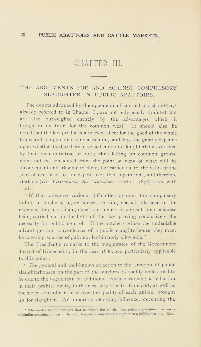 CHAPTER IIP THE ARGUMENTS FOR AND AGAINST COMPULSORY SLAUGHTER IN PUBLIC ABATTOIRS. The doubts advanced by the opponents of compulsory slaughter,* already referred to in Chapter I., are not only easily confuted, but are also outweighed entirely by the advantages which it brings in its train for the common weal. It should also be noted that the law produces a marked effect for the good of the whole trade, and compulsion is only a seeming hardship, and greatly depends upon whether the butchers have had common slaughterhouses erected by their own initiative or not ; thus killing on common ground must not be considered from the point of view of what will be inconvenient and irksome to them, but rather as to the value of the control exercised by an expert over their operations, and therefore Gerlach {Die Fleischkost des Menschen, Berlin, 1878) says with truth : “ If they advance various difficulties against the compulsory killing in public slaughterhouses, making special reference to the expense, they are raising objections merely to prevent their business being carried out in the light of the day, proving conclusively the necessity for public control. If the butchers refuse the undeniable advantages and conveniences of a public slaughterhouse, they must he covering sources of gain not legitimately allowable.” The President s remarks to the magistrates of the Government district of Hildesheim, in the year 1888, are particularly applicable to this point : “ The general and well-known objection to the erection of public slaughterhouses on the part of the butchers is readily understood to be due to the vague fear of additional expense causing a reduction in their profits, owing to the necessity of extra transport, as well as the strict control exercised over the quality of each animal brought up for slaughter. An important retarding influence, preventing the * The reader will understand that wherever the words “ compulsory slaughter,’’ or words of similarmeaning, appear in thetext, they mean compulsory slaughter in a public abattoir.—Eds.