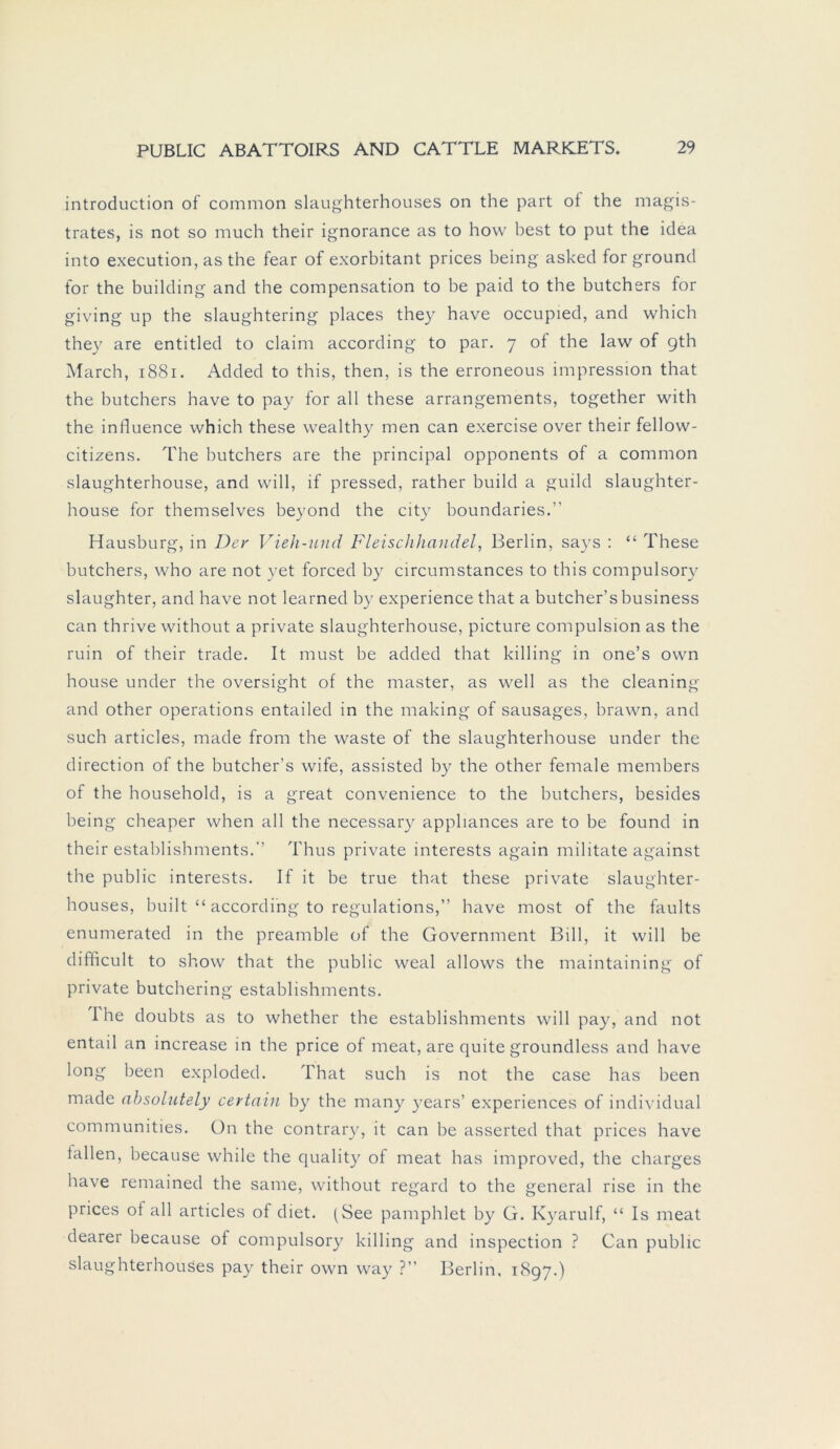 introduction of common slaughterhouses on the part of the magis- trates, is not so much their ignorance as to how best to put the idea into execution, as the fear of exorbitant prices being asked for ground for the building and the compensation to be paid to the butchers for giving up the slaughtering places they have occupied, and which they are entitled to claim according to par. 7 of the law of gth March, 1881. Added to this, then, is the erroneous impression that the butchers have to pay for all these arrangements, together with the influence which these wealthy men can exercise over their fellow- citizens. The butchers are the principal opponents of a common slaughterhouse, and will, if pressed, rather build a guild slaughter- house for themselves beyond the city boundaries.” Hausburg, in Der Vieh-und Fleischhandel, Berlin, says : “ These butchers, who are not yet forced by circumstances to this compulsory slaughter, and have not learned by experience that a butcher’s business can thrive without a private slaughterhouse, picture compulsion as the ruin of their trade. It must be added that killing in one’s own house under the oversight of the master, as well as the cleaning and other operations entailed in the making of sausages, brawn, and such articles, made from the waste of the slaughterhouse under the direction of the butcher’s wife, assisted by the other female members of the household, is a great convenience to the butchers, besides being cheaper when all the necessary appliances are to be found in their establishments. Thus private interests again militate against the public interests. If it be true that these private slaughter- houses, built “ according to regulations,” bave most of the faults enumerated in the preamble of the Government Bill, it will be difficult to show that the public weal allows the maintaining of private butchering establishments. The doubts as to whether the establishments will pay, and not entail an increase in the price of meat, are quite groundless and have long been exploded. That such is not the case has been made ahsolutely certain by the many years’ experiences of individual communities. On the contrary, it can be asserted that prices have fallen, because while the quality of meat has improved, the charges have remained the same, without regard to the general rise in the prices of all articles of diet. (See pamphlet by G. Kyarulf, “ Is meat dearer because of compulsory killing and inspection ? Can public slaughterhouses pay their own way ?” Berlin, 1897.)