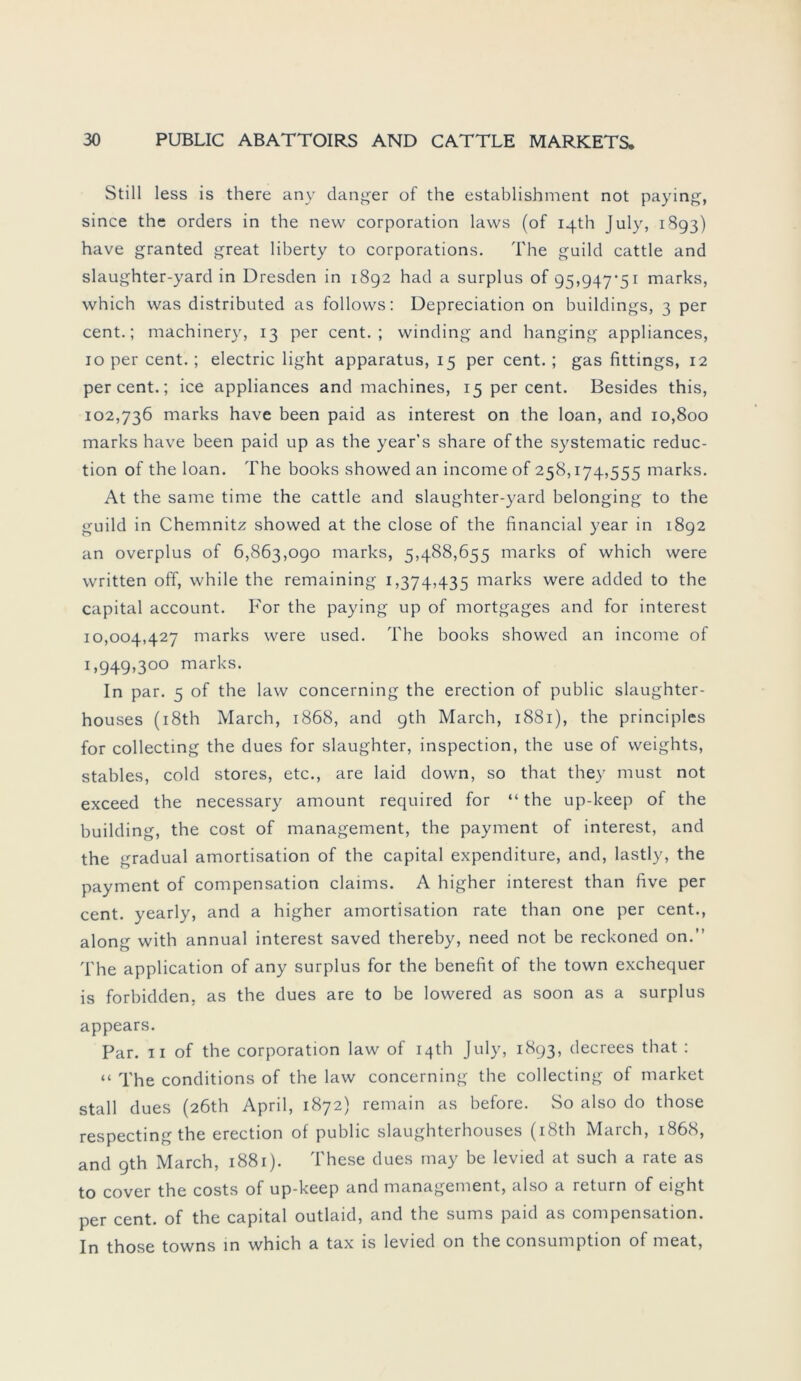 Still less is there any danger of the establishment not paying, since the Orders in the new Corporation laws (of iqth July, 1893) have granted great liberty to corporations. The guild cattle and slaughter-yard in Dresden in 1892 had a surplus of 95,947*51 marks, which was distributed as follows: Depreciation on buildings, 3 per cent.; machinery, 13 per cent. ; windingand hanging appliances, 10 per cent. ; electric light apparatus, 15 per cent. ; gas fittings, 12 per cent.; ice appliances and machines, 15 per cent. Besides this, 102,736 marks have been paid as interest on the loan, and 10,800 marks have been paid up as the year’s share of the systematic reduc- tion of the loan. The books showed an income of 258,174,555 marks. At the same time the cattle and slaughter-yard belonging to the guild in Chemnitz showed at the close of the financial year in 1892 an overplus of 6,863,090 marks, 5,488,655 marks of which were written off, while the remaining 1,374,435 marks were added to the Capital account. For the paying up of mortgages and for interest 10,004,427 marks were used. The books showed an income of 1,949,300 marks. In par. 5 of the law concerning the erection of public slaughter- houses (i8th March, 1868, and gth March, 1881), the principles for collecting the dues for slaughter, inspection, the use of weights, stables, cold Stores, etc., are laid down, so that they must not exceed the necessary amount required for “ the up-keep of the building, the cost of management, the payment of interest, and the gradual amortisation of the Capital expenditure, and, lastly, the payment of compensation Claims. A higher interest than five per cent. yearly, and a higher amortisation rate than one per cent., along with annual interest saved thereby, need not be reckoned on.” The application of any surplus for the benefit of the town exchequer is forbidden, as the dues are to be lowered as soon as a surplus appears. Par. 11 of the Corporation law of iqth July, 1893, decrees that : “ The conditions of the law concerning the collecting of market stall dues (2Öth April, 1872) remain as before. So also do those respecting the erection of public slaughterhouses (i8th March, 1868, and gth March, 1881). These dues rnay be levied at such a rate as to cover the costs of up-keep and management, also a return of eight per cent. of the Capital outlaid, and the sums paid as compensation. In those towns in which a tax is levied on the consumption of meat,