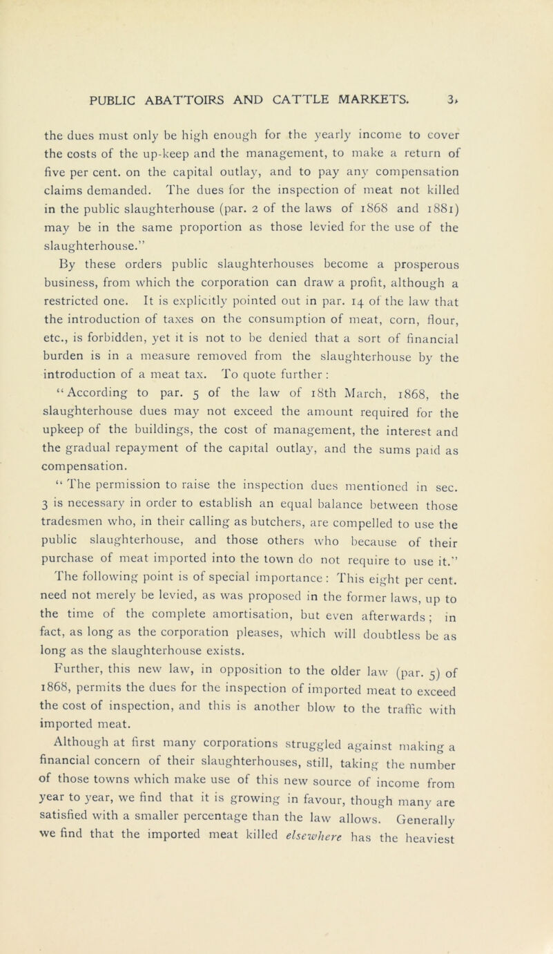 the dues must only be high enough for the yearly income to cover the costs of the up-keep and the management, to make a return of five per cent. on the Capital outlay, and to pay any compensation Claims demanded. The dues for the inspection of meat not killed in the public slaughterhouse (par. 2 of the laws of 1868 and 1881) may be in the same proportion as those levied for the use of the slaughterhouse.” By these Orders public slaughterhouses become a prosperous business, from which the Corporation can draw a profit, although a restricted one. It is explicitly pointed out in par. 14 of the law that the introduction of taxes on the consumption of meat, corn, flour, etc., is forhidden, yet it is not to he denied that a sort of financial bürden is in a measure removed from the slaughterhouse by the introduction of a meat tax. To quote further : “According to par. 5 of the law of i8th March, 1868, the slaughterhouse dues may not exceed the amount required for the upkeep of the buildings, the cost of management, the interest and the gradual repayment of the Capital outlay, and the sums paid as compensation. “ The permission to raise the inspection dues mentioned in sec. 3 is necessary in order to establish an equal balance between those tradesmen who, in their calling as butchers, are compelled to use the public slaughterhouse, and those others who because of their purchase of meat imported into the town do not require to use it.” The following point is of special importance: This eight per cent. need not merely be levied, as was proposed in the former laws, up to the time of the complete amortisation, but even afterwards; in fact, as long as the Corporation pleases, which will doubtless be as long as the slaughterhouse exists. Further, this new law, in Opposition to the older law (par. 5) of 1868, permits the dues for the inspection of imported meat to exceed the cost of inspection, and this is another blow to the traffic with imported meat. Although at first many corporations struggled against making a financial concern of their slaughterhouses, still, taking the number of those towns which make use of this new source of income from year to year, we find that it is growing in favour, though many are satisfied with a smaller percentage than the law allows. Generally we find that the imported meat killed elsewliere has the heaviest