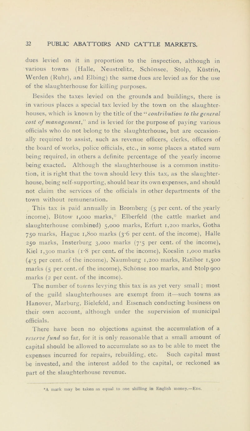 dues levied on it in proportion to the inspection, although in various tovvns (Halle, Neustrelitz, Schönsee, Stolp, Küstrin, Werden (Ruhr), and Elbing) the same dues are levied as for the use of the slaughterhouse for killing purposes. Besides the taxes levied on the grounds and buildings, there is in various places a special tax levied by the town on the slaughter- houses, which is known by the title of the“ contribution to the general cost of management,'' and is levied for the purpose of paying various ofhcials who do not belong to the slaughterhouse, but are occasion- ally required to assist, such as revenue officers, clerks, officers of the board of works, police ofhcials, etc., in some places a stated sum being required, in others a dehnite percentage of the yearly income being exacted. Although the slaughterhouse is a common Institu- tion, it is right that the town should levy this tax, as the slaughter- house, being self-supporting, should bear its own expenses, and should not claim the Services of the ofhcials in other departments of the town without remuneration. This tax is paid annually in Bromberg (5 per cent. of the yearly income), Bütovv 1,000 marks,* Elberfeld (the cattle market and slaughterhouse combined) 5,000 marks, Erfurt 1,200 marks, Gotha 750 marks, Hague 1,800 marks (3-6 per cent. of the income), Halle 250 marks, Insterburg 3,000 marks (7-5 per cent. of the income), Kiel 1,300 marks (i-8 per cent. of the income), Koeslin 1,000 marks (4-5 per cent. of the income), Naumburg 1,200 marks, Ratibor 1,500 marks (5 per cent. of the income), Schönse 100 marks, and Stolp 900 marks (2 per cent. of the income). The number of tovvns levying this tax is as yet very small ; most of the guild slaughterhouses are exempt from it—such tovvns as Hanover, Marburg, Bielefeld, and Eisenach conducting business on their own account, although under the Supervision of mumcipal ofhcials. There have been no objections against the accumulation of a reserve fund so far, for it is only reasonable that a small amount of Capital should be allowed to accumulate so as to be able to meet the expenses incurred for repairs, rebuilding, etc. Such Capital must be invested, and the interest added to the Capital, or reckoned as part of the slaughterhouse revenue. +A mark may be taken as equal to one Shilling in English money.—Eds.