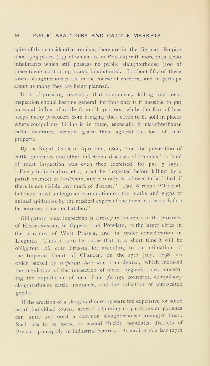spite of this considerable number, there are in the German Empire about 725 places (445 of which are in Prussia) with more than 3,000 inhabitants which still possess no public slaughterhouse (100 of these towns containing 10,000 inhabitants). In about fifty of these towns slaughterhouses are in the course of erection, and in perhaps about as man)'- they are being planned. It is of pressing necessity that compulsory killing and meat inspection should become general, for thus only is it possible to get an equal influx of cattle from all quarters, while the fear of loss keeps many producers from bringing their cattle to be sold in places where compulsory killing is in force, especially if slaughterhouse cattle insurance societies guard them against the loss of their property. By the Royal Decree of April 2nd, 1800, “ on the prevention of cattle epidemics and other infectious diseases of animals,” a kind of meat inspection was even then exercised, for par. 7 says : “ Every individual ox, etc., must be inspected before killing by a parish overseer or herdsman, and can only be allowed to be killed if there is not visible an)' mark of disease. Par. 8 runs : “That all butchers must undergo an examination on the marks and signs of animal epidemics by the medical expert of the town or district before he becomes a master butcher.” Obligatory meat inspection is already in existence in the province of Hesse-Nassau, in Oppeln, and Potsdam, in the larger cities in the province of West Prussia, and is under consideration in Liegnitz. Thus it is to be hoped that in a short time it will be obligatory all over Prussia, for according to an intimation of the Imperial Court of Chancery on the 27th July, 1898, an order backed by imperial law was promulgated, which included the regulation of the inspection of meat, hygienic rules concern- ing the importation of meat from foreign countries, compulsory slaughterhouse cattle insurance, and the valuation of coniiscated goods. If the erection of a slaughterhouse appears too expensive for some small individual towns, several adjoining corporations or parishes can unite and erect a common slaughterhouse amongst them. Such are to be found in several thickly populated districts of Prussia, principally in industrial centres. According to a law (27th