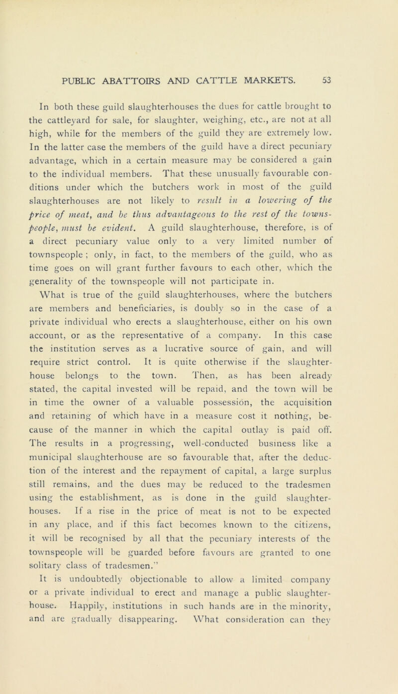 In both these guild slaughterhouses the dues for cattle brought to the cattleyard for sale, for slaughter, weighing, etc., are not at all high, while for the members of the guild they are extremely low. In the latter case the members of the guild have a direct pecuniary advantage, which in a certain measure may be considered a gain to the individual members. That these unusually favourable con- ditions under which the butchers work in most of the guild slaughterhouses are not likely to result in a lowering of the price of meat, and be thus advantageous to the rest of the towns- people, must be evident. A guild slaughterhouse, therefore, is of a direct pecuniary value only to a very limited number of townspeople ; only, in fact, to the members of the guild, who as time goes on will grant further favours to each other, which the generality of the townspeople will not participate in. What is true of the guild slaughterhouses, where the butchers are members and beneficiaries, is doubly so in the case of a private individual who erects a slaughterhouse, either on his own account, or as the representative of a Company. In this case the institution serves as a lucrative source of gain, and will require strict control. It is quite otherwise if the slaughter- house belongs to the town. Then, as has been already stated, the Capital invested will be repaid, and the town will be in time the owner of a valuable possession, the acquisition and retaining of which have in a measure cost it nothing, be- cause of the manner in which the Capital outlay is paid off. The results in a progressing, well-conducted business like a municipal slaughterhouse are so favourable that, after the deduc- tion of the interest and the repayment of Capital, a large surplus still remains, and the dues may be reduced to the tradesmen using the establishment, as is done in the guild slaughter- houses. If a rise in the price of meat is not to be expected in any place, and if this fact becomes known to the citizens, it will be recognised by all that the pecuniary interests of the townspeople will be guarded before favours are granted to one solitary dass of tradesmen.'’ It is undoubtedly objectionable to allow a limited Company or a private individual to erect and manage a public slaughter- house. Happily, institutions in such hands are in the minority, and are gradually disappearing. What consideration can they