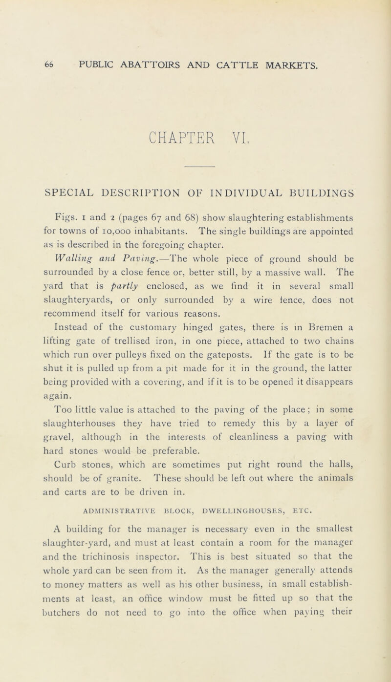 CHAPTER VI. SPECIAL DESCRIPTION OF INDIVIDUAL BUILDINGS Figs. i and 2 (pages 67 and 68) show slaughtering establishments for tovvns of 10,000 inhabitants. The single buildings are appointed as is described in the foregoing chapter. Walling and Paving.—The whole piece of ground should be surrounded by a close fence or, better still, by a massive wall. The yard that is partly enclosed, as we find it in several small slaughteryards, or only surrounded by a wire fence, does not recommend itself for various reasons. Instead of the customary hinged gates, there is in Bremen a lifting gate of trellised iron, in one piece, attached to two chains which run over pulleys fixed on the gateposts. If the gate is to be shut it is pulled up from a pit made for it in the ground, the latter being provided with a covering, and if it is to be opened it disappears again. Too little value is attached to the paving of the place; in some slaughterhouses they have tried to remedy this by a layer of gravel, although in the interests of cleanliness a paving with hard stones would be preferable. Curb stones, which are sometimes put right round the halls, should be of granite. These should be left out where the animals and carts are to be driven in. ADMINISTRATIVE BLOCK, DWELLINGHOUSES, ETC. A building for the manager is necessary even in the smallest slaughter-yard, and must at least contain a room for the manager and the trichinosis inspector. This is best situated so that the whole yard can be seen from it. As the manager generally attends to money matters as well as his other business, in small establish- ments at least, an office window must be fitted up so that the butchers do not need to go into the office when paving their