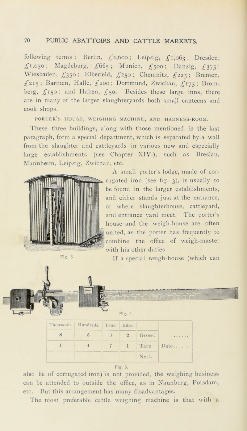 following terms: Berlin, £2,600; Leipzig, £1,063; Dresden, £1,050; Magdeburg, £665; Munich, £500; Danzig, £375; Wiesbaden, £350 ; Elberfeld, £250 ; Chemnitz, £225 ; Bremen, £215; Barmen, Halle, £200; Dortmund, Zwickau, £175; Brom- berg, £150; and Haben, £50. Besides these large inns, there are in many of the larger slaughteryards both small canteens and cook shops. porter's house, weighing machine, and harness-room. These three buildings, along with those mentioned in the last paragraph, form a special department, which is separated by a wall from the slaughter and cattleyards in various new and especially large establishments (see Chapter XIV.), such as Breslau, Mannheim, Leipzig, Zwichau, etc. A small porter's lodge, made of cor- rugated iron (see fig. 3), is usually to be found in the larger establishments, and either Stands just at the entrance, or where slaughterhouse, cattleyard, and entrance yard meet. The porter’s house and the weigh-house are often united, as the porter has frequently to combine the office of weigh-master with his other duties. Fl&- 3- If a special weigh-house (which can Thousands. Hundreds. Tens. Kilos. Date 8 5 8 2 Gross. 1 4 7 1 Tare. Nett. Fig. 5. also be of corrugated iron) is not provided, the weighing business can be attended to outside the office, as in Naunburg, Potsdam, etc. But this arrangement has many disadvantages. The most preferable cattle weighing machine is that with a