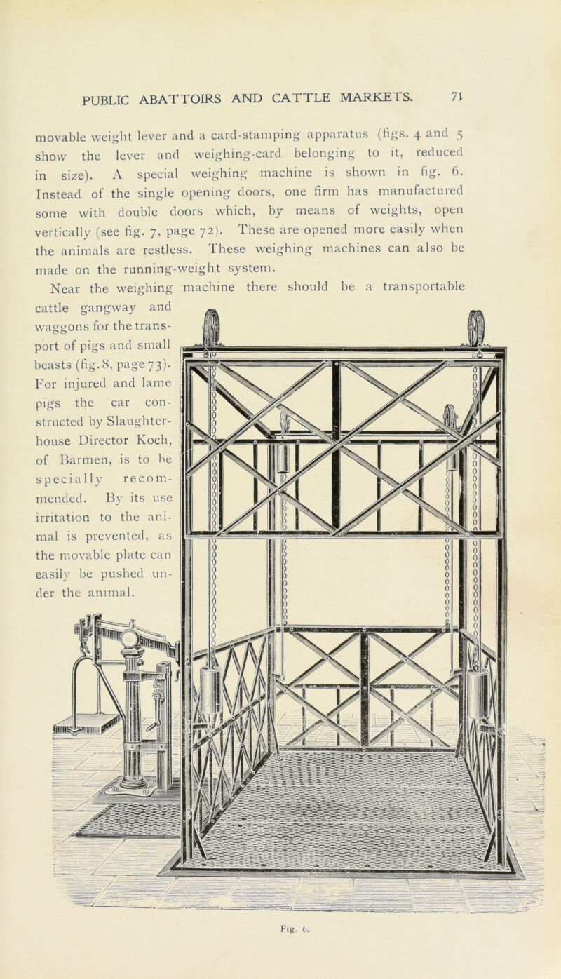 movable weight lever and a card-stamping apparatus (figs. 4 and 5 shovv the lever and weighing-card belonging to lt, reduced in size). A special weighing machine is shown in hg. 6. Instead of the single opening doors, one firm has manufactured some with double doors which, by means of weights, open vertically (see fig. 7, page 72). These are opened more easily when the an im als are restless. These weighing machines can also be made on the running-weight System. Near the weighing machine there should be a transportable cattle gangway and Waggons for the trans- port of pigs and small beasts (fig. 8, page 73). For injured and lame pigs the car con- structed by Slaughter- houSe Director Koch, of Barmen, is to be s p e c i a 11 y recom- mended. By its use irritation to the ani- mal is prevented, as the movable plate can easily be pushed un- der the ammal.